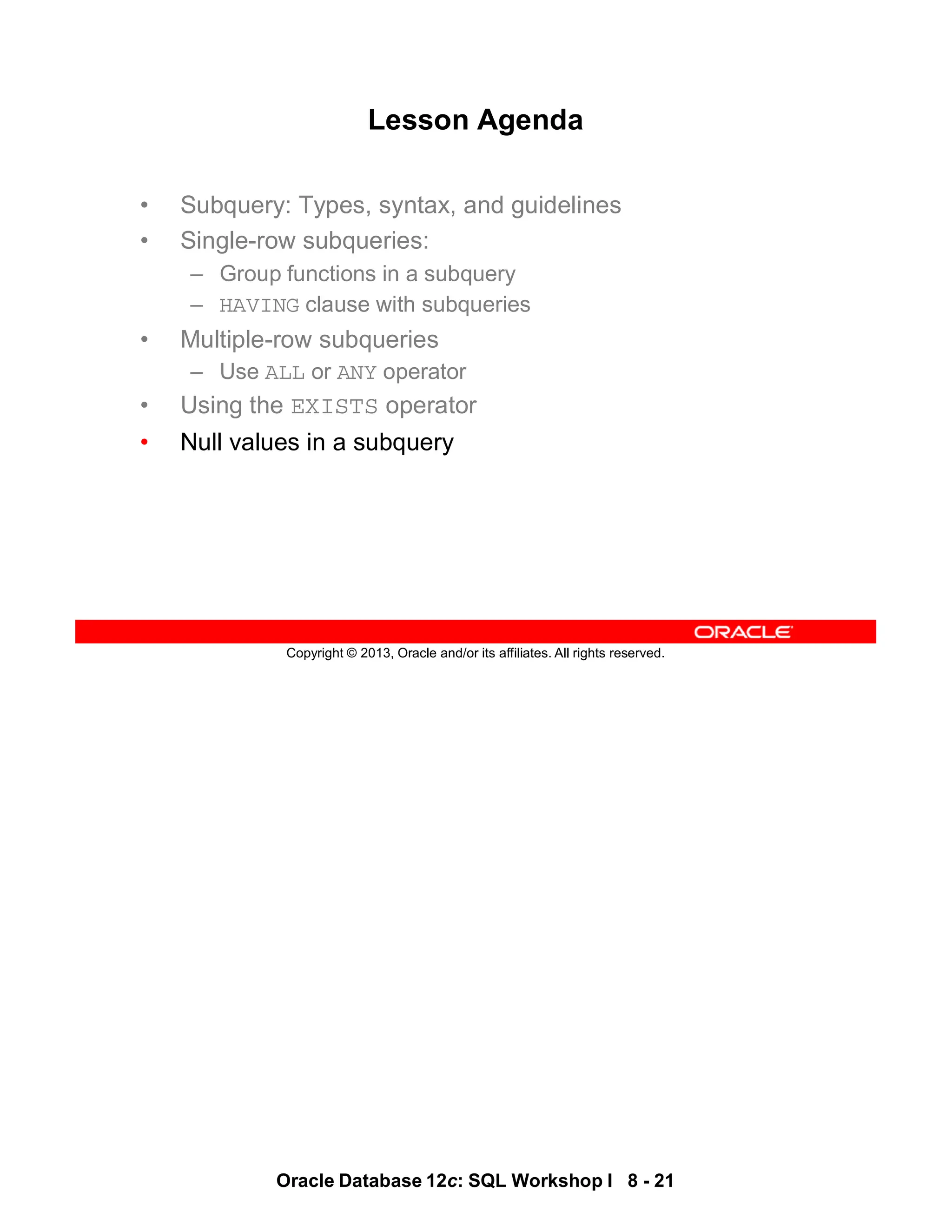 Oracle Database 12c: SQL Workshop I 8 - 21
Copyright © 2013, Oracle and/or its affiliates. All rights reserved.
Lesson Agenda
• Subquery: Types, syntax, and guidelines
• Single-row subqueries:
– Group functions in a subquery
– HAVING clause with subqueries
• Multiple-row subqueries
– Use ALL or ANY operator
• Using the EXISTS operator
• Null values in a subquery
 