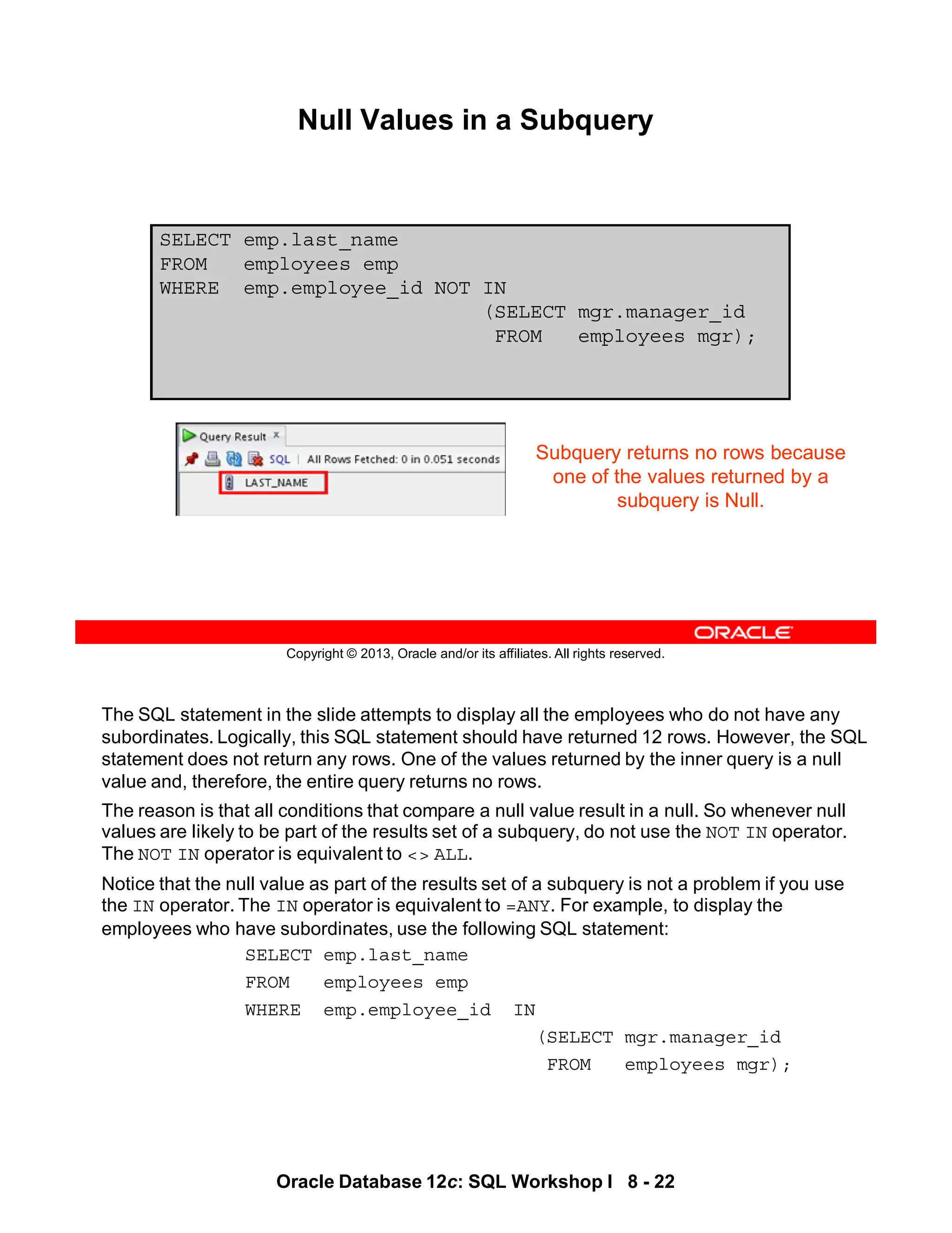 The SQL statement in the slide attempts to display all the employees who do not have any
subordinates. Logically, this SQL statement should have returned 12 rows. However, the SQL
statement does not return any rows. One of the values returned by the inner query is a null
value and, therefore, the entire query returns no rows.
The reason is that all conditions that compare a null value result in a null. So whenever null
values are likely to be part of the results set of a subquery, do not use the NOT IN operator.
The NOT IN operator is equivalent to <> ALL.
Notice that the null value as part of the results set of a subquery is not a problem if you use
the IN operator. The IN operator is equivalent to =ANY. For example, to display the
employees who have subordinates, use the following SQL statement:
SELECT emp.last_name
FROM employees emp
WHERE emp.employee_id IN
(SELECT mgr.manager_id
FROM employees mgr);
Oracle Database 12c: SQL Workshop I 8 - 22
Copyright © 2013, Oracle and/or its affiliates. All rights reserved.
SELECT emp.last_name
FROM employees emp
WHERE emp.employee_id NOT IN
(SELECT mgr.manager_id
FROM employees mgr);
Null Values in a Subquery
Subquery returns no rows because
one of the values returned by a
subquery is Null.
 