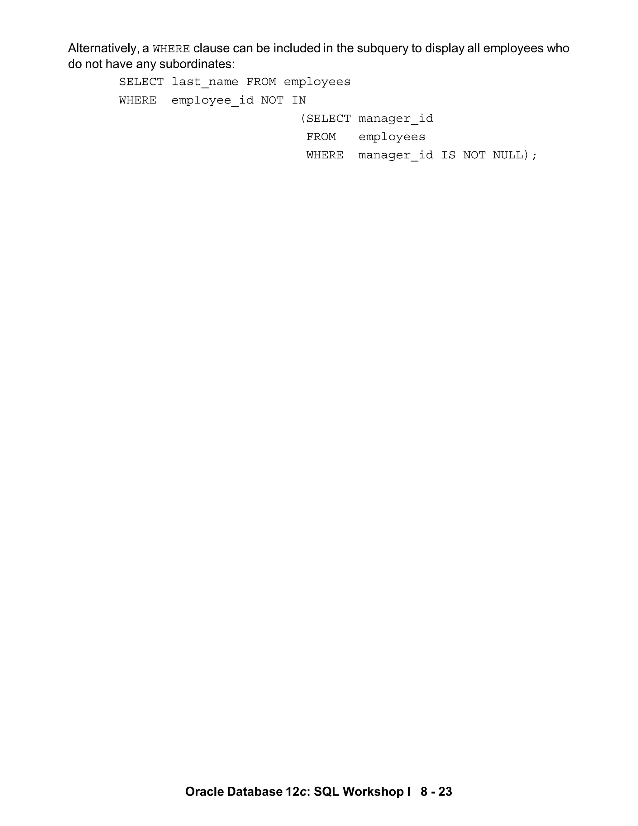Oracle Database 12c: SQL Workshop I 8 - 23
Alternatively, a WHERE clause can be included in the subquery to display all employees who
do not have any subordinates:
SELECT last_name FROM employees
WHERE employee_id NOT IN
(SELECT manager_id
FROM employees
WHERE manager_id IS NOT NULL);
 