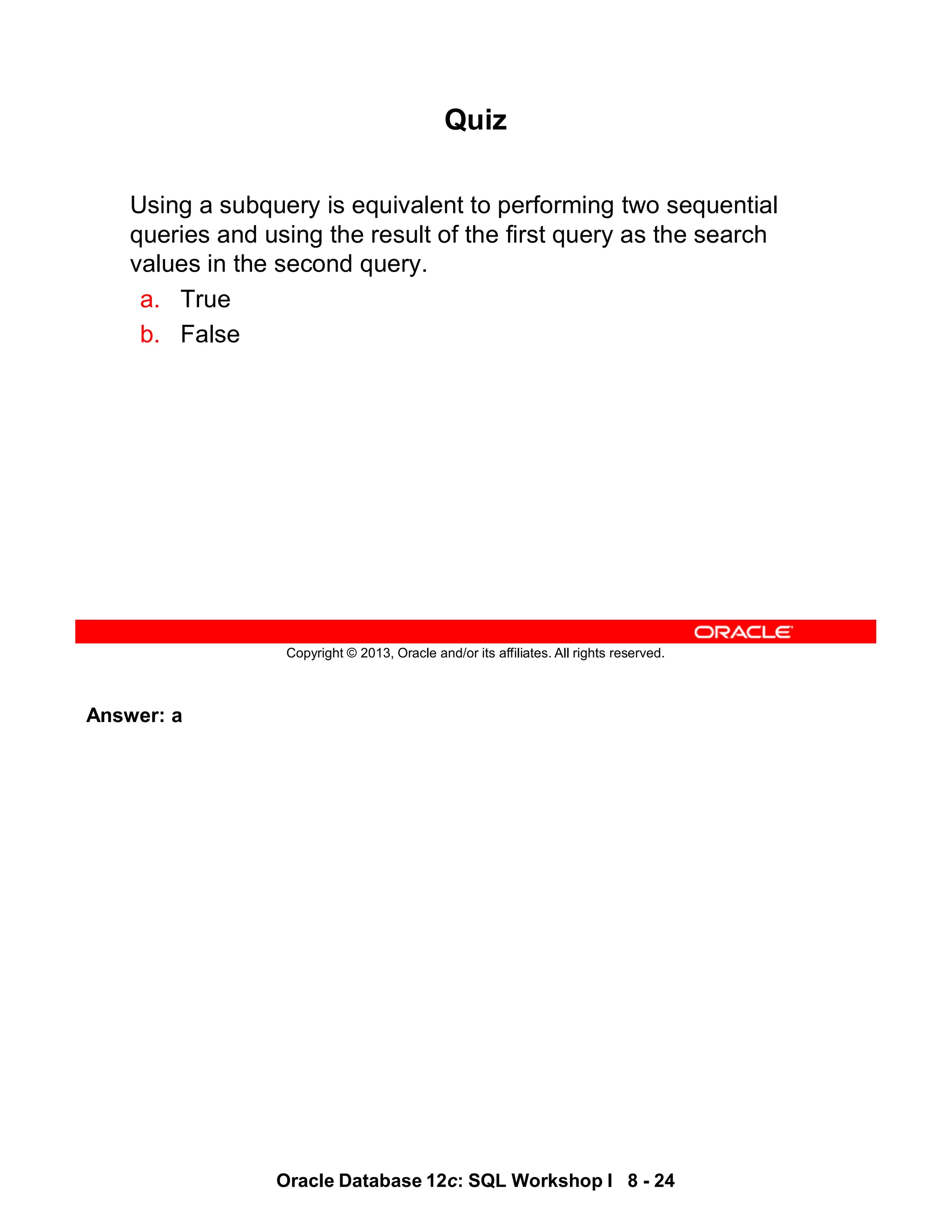 Answer: a
Oracle Database 12c: SQL Workshop I 8 - 24
Copyright © 2013, Oracle and/or its affiliates. All rights reserved.
Quiz
Using a subquery is equivalent to performing two sequential
queries and using the result of the first query as the search
values in the second query.
a. True
b. False
 