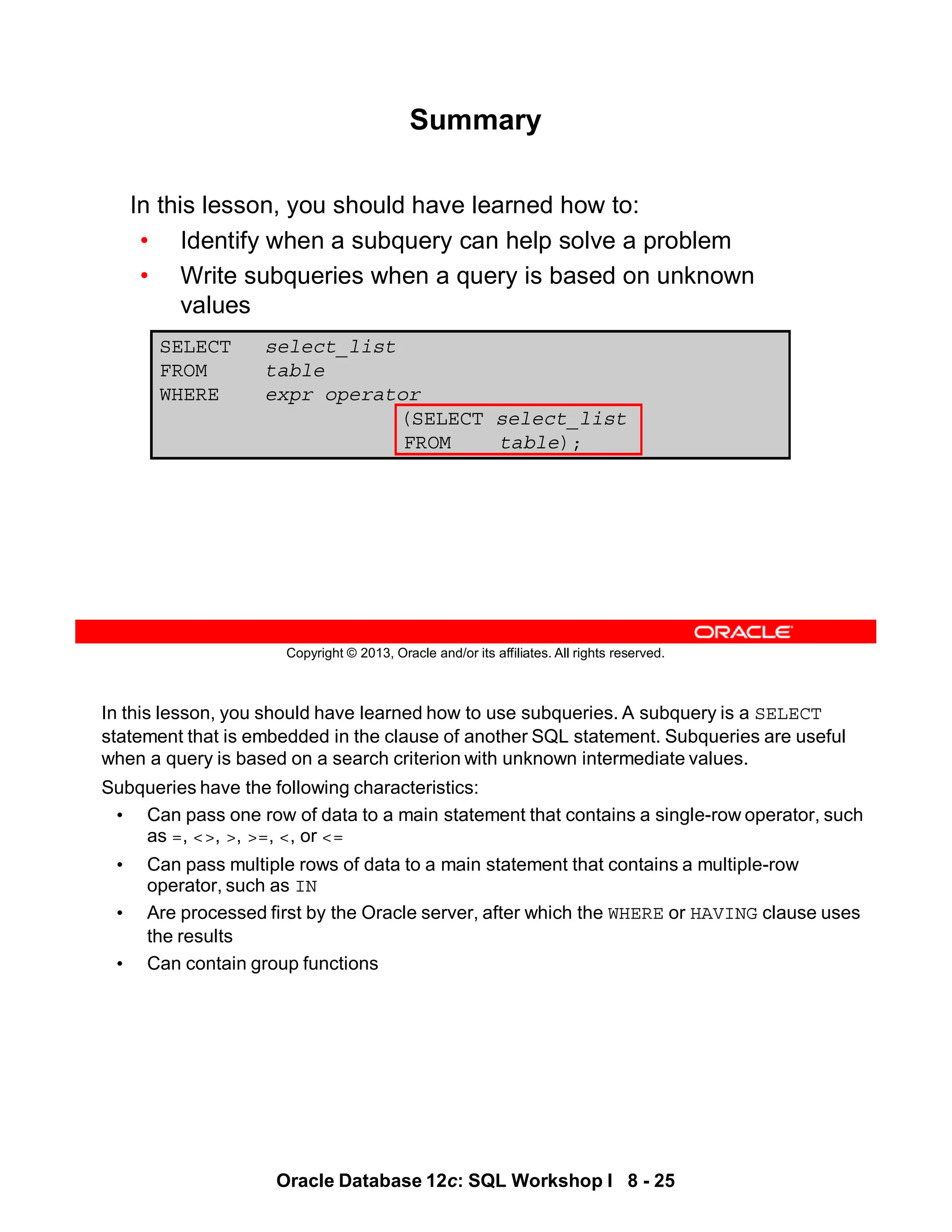 In this lesson, you should have learned how to use subqueries. A subquery is a SELECT
statement that is embedded in the clause of another SQL statement. Subqueries are useful
when a query is based on a search criterion with unknown intermediate values.
Subqueries have the following characteristics:
• Can pass one row of data to a main statement that contains a single-row operator, such
as =, <>, >, >=, <, or <=
• Can pass multiple rows of data to a main statement that contains a multiple-row
operator, such as IN
• Are processed first by the Oracle server, after which the WHERE or HAVING clause uses
the results
• Can contain group functions
Oracle Database 12c: SQL Workshop I 8 - 25
Copyright © 2013, Oracle and/or its affiliates. All rights reserved.
SELECT select_list
FROM table
WHERE expr operator
(SELECT select_list
FROM table);
Summary
In this lesson, you should have learned how to:
• Identify when a subquery can help solve a problem
• Write subqueries when a query is based on unknown
values
 