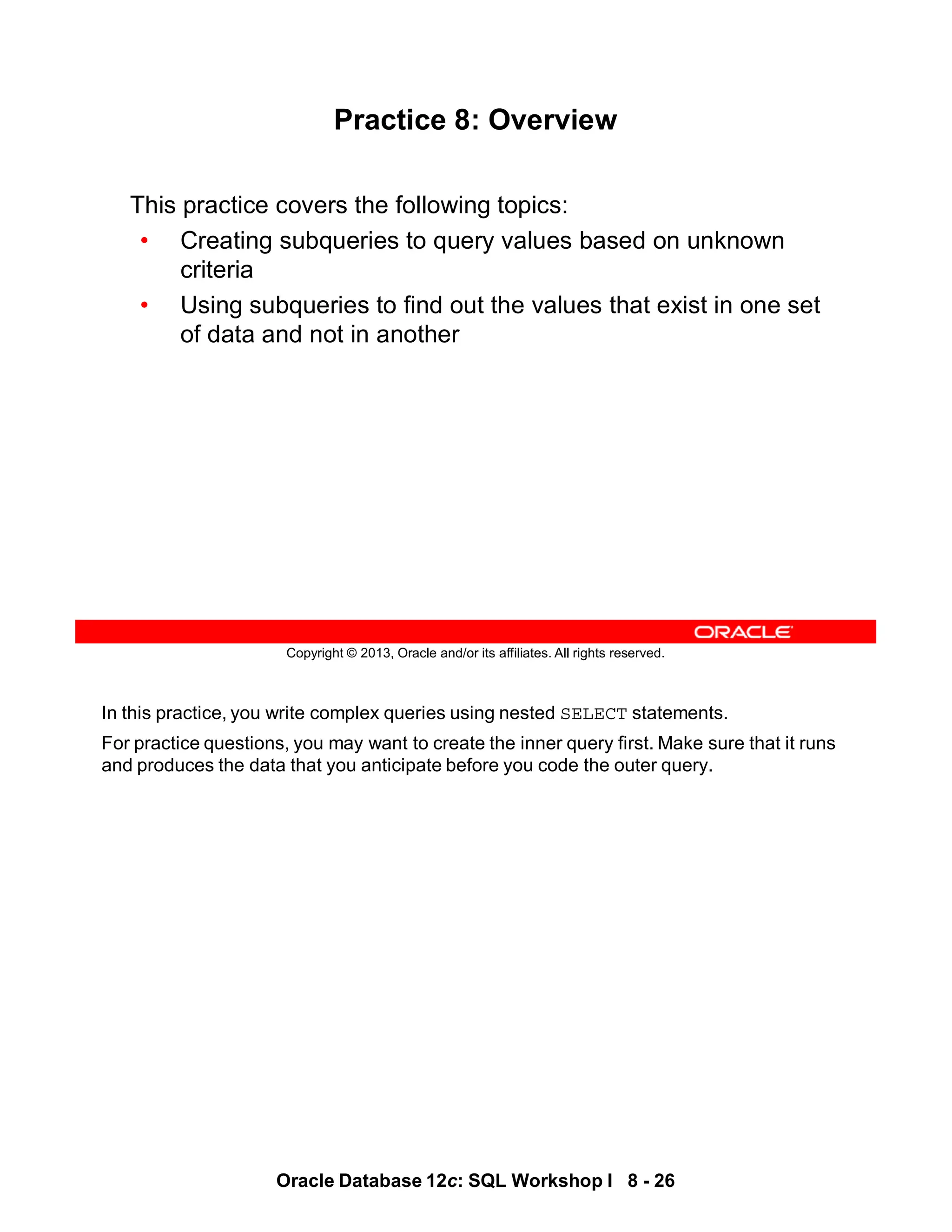 In this practice, you write complex queries using nested SELECT statements.
For practice questions, you may want to create the inner query first. Make sure that it runs
and produces the data that you anticipate before you code the outer query.
Oracle Database 12c: SQL Workshop I 8 - 26
Copyright © 2013, Oracle and/or its affiliates. All rights reserved.
Practice 8: Overview
This practice covers the following topics:
• Creating subqueries to query values based on unknown
criteria
• Using subqueries to find out the values that exist in one set
of data and not in another
 
