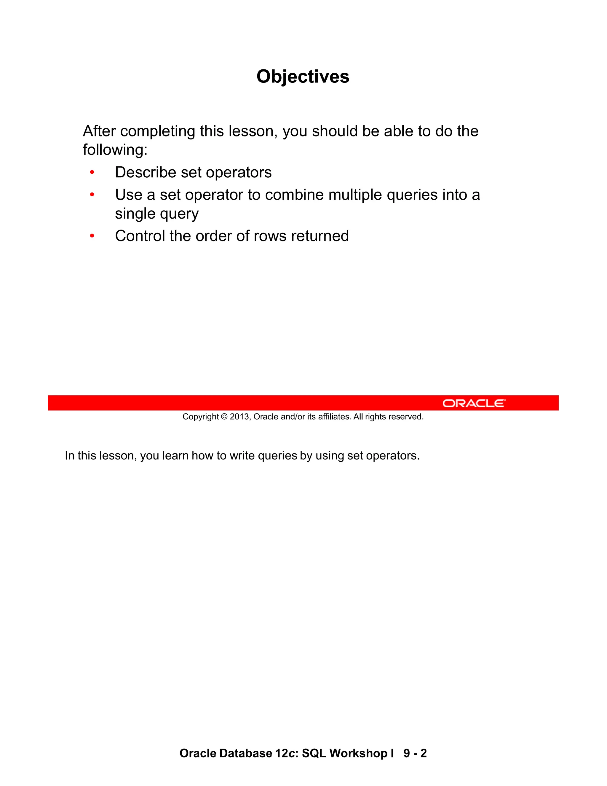 In this lesson, you learn how to write queries by using set operators.
Oracle Database 12c: SQL Workshop I 9 - 2
Copyright © 2013, Oracle and/or its affiliates. All rights reserved.
Objectives
After completing this lesson, you should be able to do the
following:
• Describe set operators
• Use a set operator to combine multiple queries into a
single query
• Control the order of rows returned
 