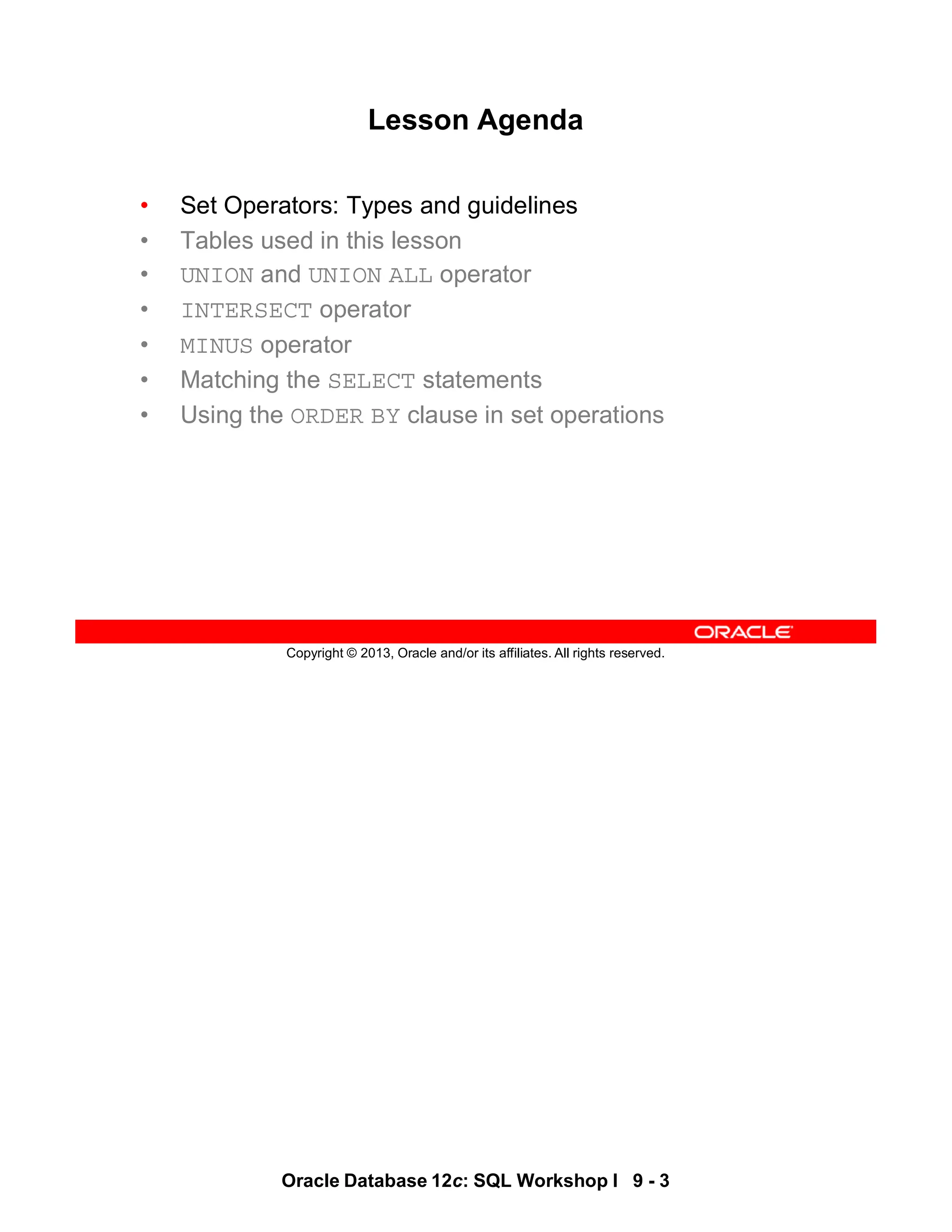 Oracle Database 12c: SQL Workshop I 9 - 3
Copyright © 2013, Oracle and/or its affiliates. All rights reserved.
Lesson Agenda
• Set Operators: Types and guidelines
• Tables used in this lesson
• UNION and UNION ALL operator
• INTERSECT operator
• MINUS operator
• Matching the SELECT statements
• Using the ORDER BY clause in set operations
 