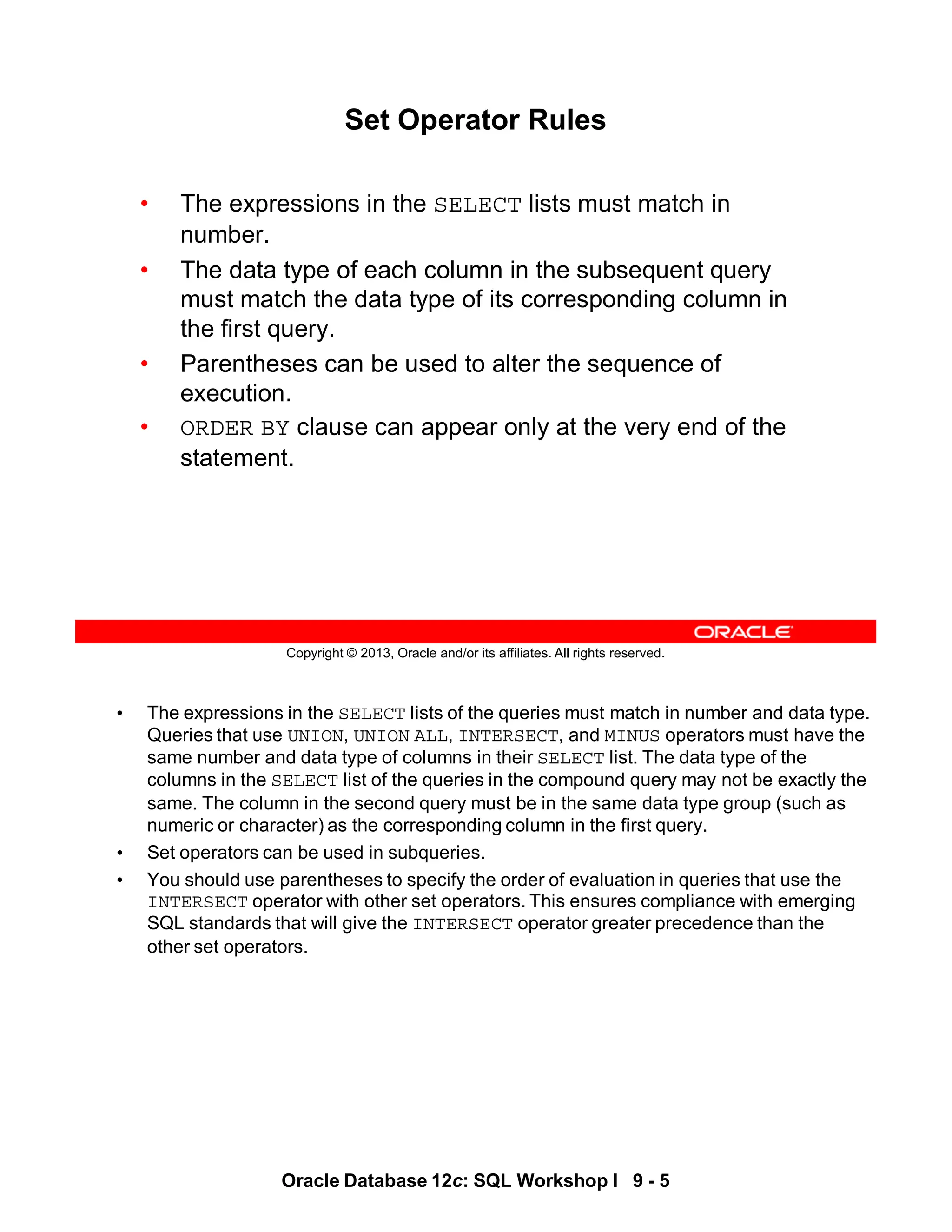 • The expressions in the SELECT lists of the queries must match in number and data type.
Queries that use UNION, UNION ALL, INTERSECT, and MINUS operators must have the
same number and data type of columns in their SELECT list. The data type of the
columns in the SELECT list of the queries in the compound query may not be exactly the
same. The column in the second query must be in the same data type group (such as
numeric or character) as the corresponding column in the first query.
• Set operators can be used in subqueries.
• You should use parentheses to specify the order of evaluation in queries that use the
INTERSECT operator with other set operators. This ensures compliance with emerging
SQL standards that will give the INTERSECT operator greater precedence than the
other set operators.
Oracle Database 12c: SQL Workshop I 9 - 5
Copyright © 2013, Oracle and/or its affiliates. All rights reserved.
Set Operator Rules
• The expressions in the SELECT lists must match in
number.
• The data type of each column in the subsequent query
must match the data type of its corresponding column in
the first query.
• Parentheses can be used to alter the sequence of
execution.
• ORDER BY clause can appear only at the very end of the
statement.
 