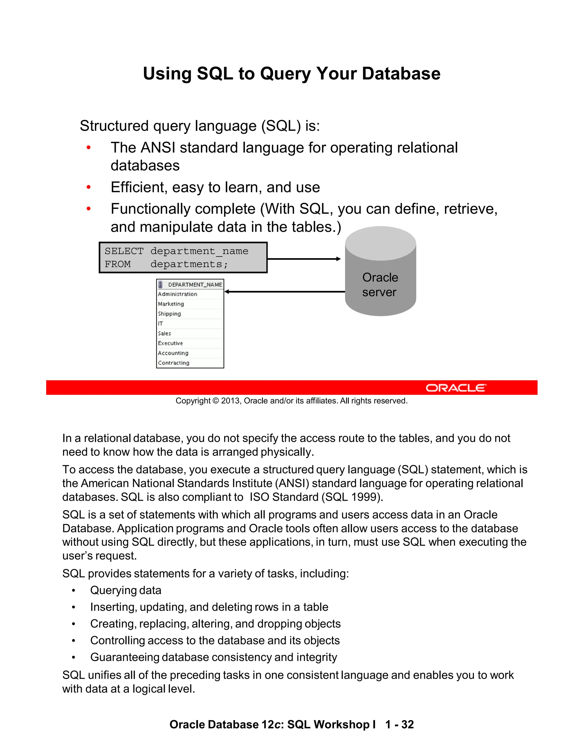 In a relational database, you do not specify the access route to the tables, and you do not
need to know how the data is arranged physically.
To access the database, you execute a structured query language (SQL) statement, which is
the American National Standards Institute (ANSI) standard language for operating relational
databases. SQL is also compliant to ISO Standard (SQL 1999).
SQL is a set of statements with which all programs and users access data in an Oracle
Database. Application programs and Oracle tools often allow users access to the database
without using SQL directly, but these applications, in turn, must use SQL when executing the
user’s request.
SQL provides statements for a variety of tasks, including:
• Querying data
• Inserting, updating, and deleting rows in a table
• Creating, replacing, altering, and dropping objects
• Controlling access to the database and its objects
• Guaranteeing database consistency and integrity
SQL unifies all of the preceding tasks in one consistent language and enables you to work
with data at a logical level.
Oracle Database 12c: SQL Workshop I 1 - 32
Copyright © 2013, Oracle and/or its affiliates. All rights reserved.
Using SQL to Query Your Database
Structured query language (SQL) is:
• The ANSI standard language for operating relational
databases
• Efficient, easy to learn, and use
• Functionally complete (With SQL, you can define, retrieve,
and manipulate data in the tables.)
SELECT department_name
FROM departments;
Oracle
server
 