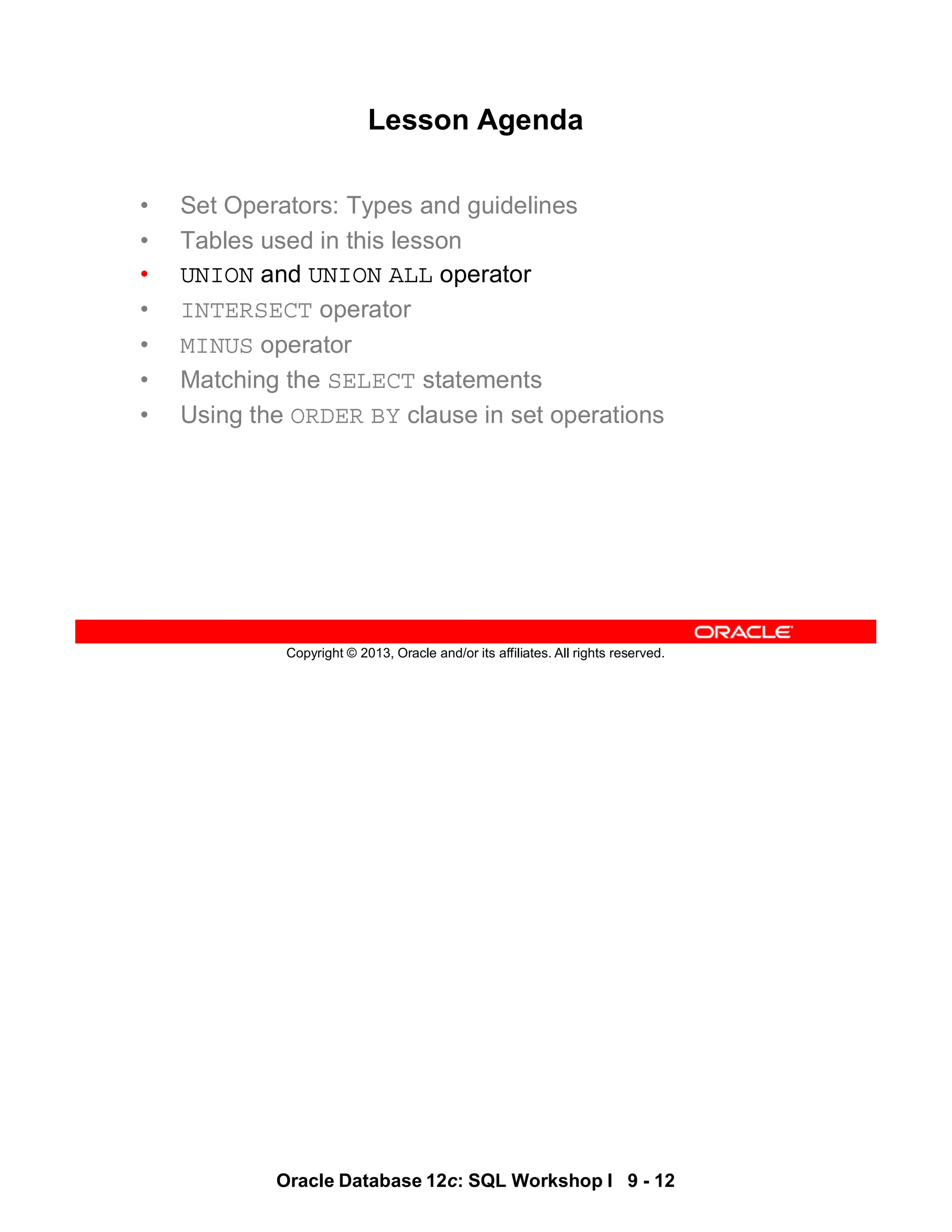Oracle Database 12c: SQL Workshop I 9 - 12
Copyright © 2013, Oracle and/or its affiliates. All rights reserved.
Lesson Agenda
• Set Operators: Types and guidelines
• Tables used in this lesson
• UNION and UNION ALL operator
• INTERSECT operator
• MINUS operator
• Matching the SELECT statements
• Using the ORDER BY clause in set operations
 