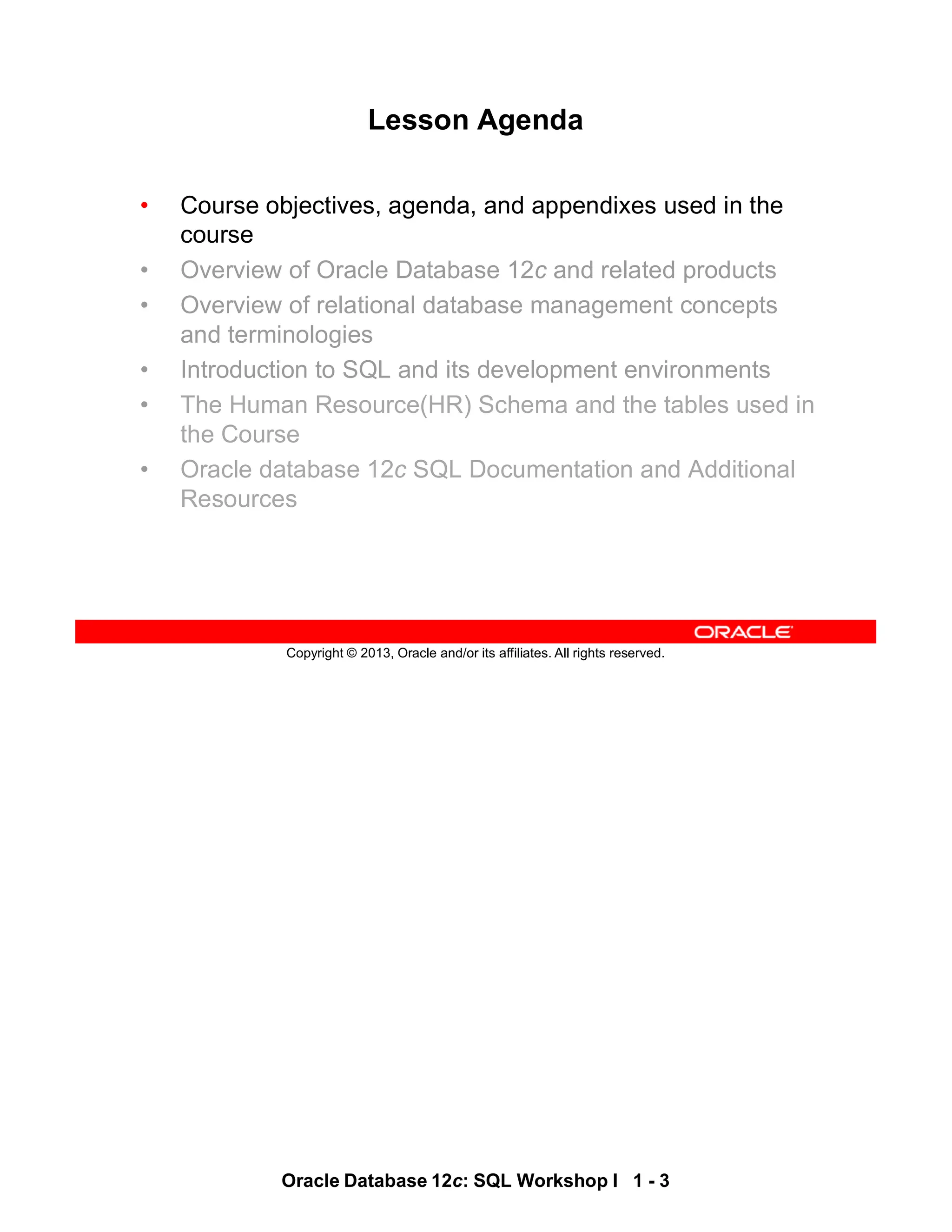 Oracle Database 12c: SQL Workshop I 1 - 3
Copyright © 2013, Oracle and/or its affiliates. All rights reserved.
Lesson Agenda
• Course objectives, agenda, and appendixes used in the
course
• Overview of Oracle Database 12c and related products
• Overview of relational database management concepts
and terminologies
• Introduction to SQL and its development environments
• The Human Resource(HR) Schema and the tables used in
the Course
• Oracle database 12c SQL Documentation and Additional
Resources
 