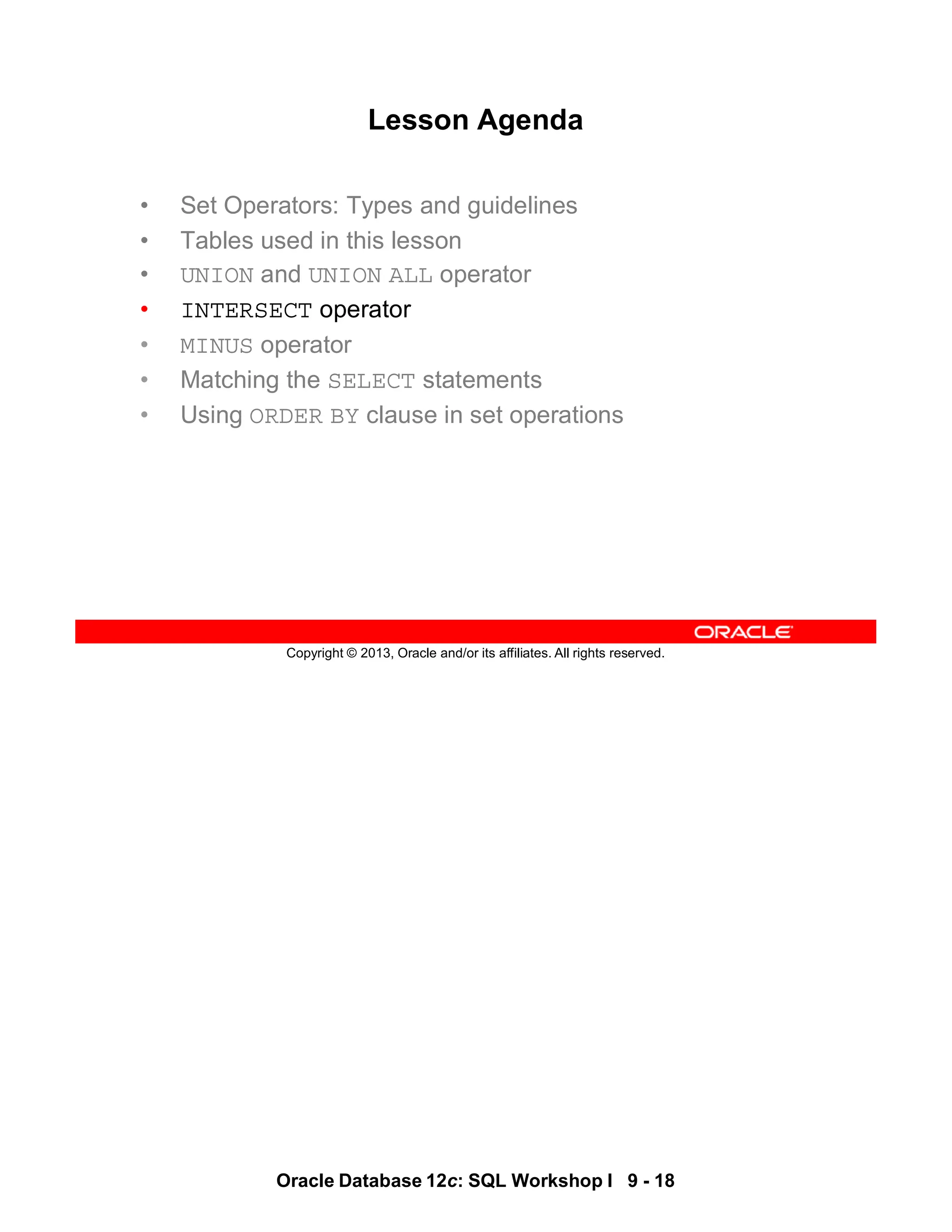 Oracle Database 12c: SQL Workshop I 9 - 18
Copyright © 2013, Oracle and/or its affiliates. All rights reserved.
Lesson Agenda
• Set Operators: Types and guidelines
• Tables used in this lesson
• UNION and UNION ALL operator
• INTERSECT operator
• MINUS operator
• Matching the SELECT statements
• Using ORDER BY clause in set operations
 
