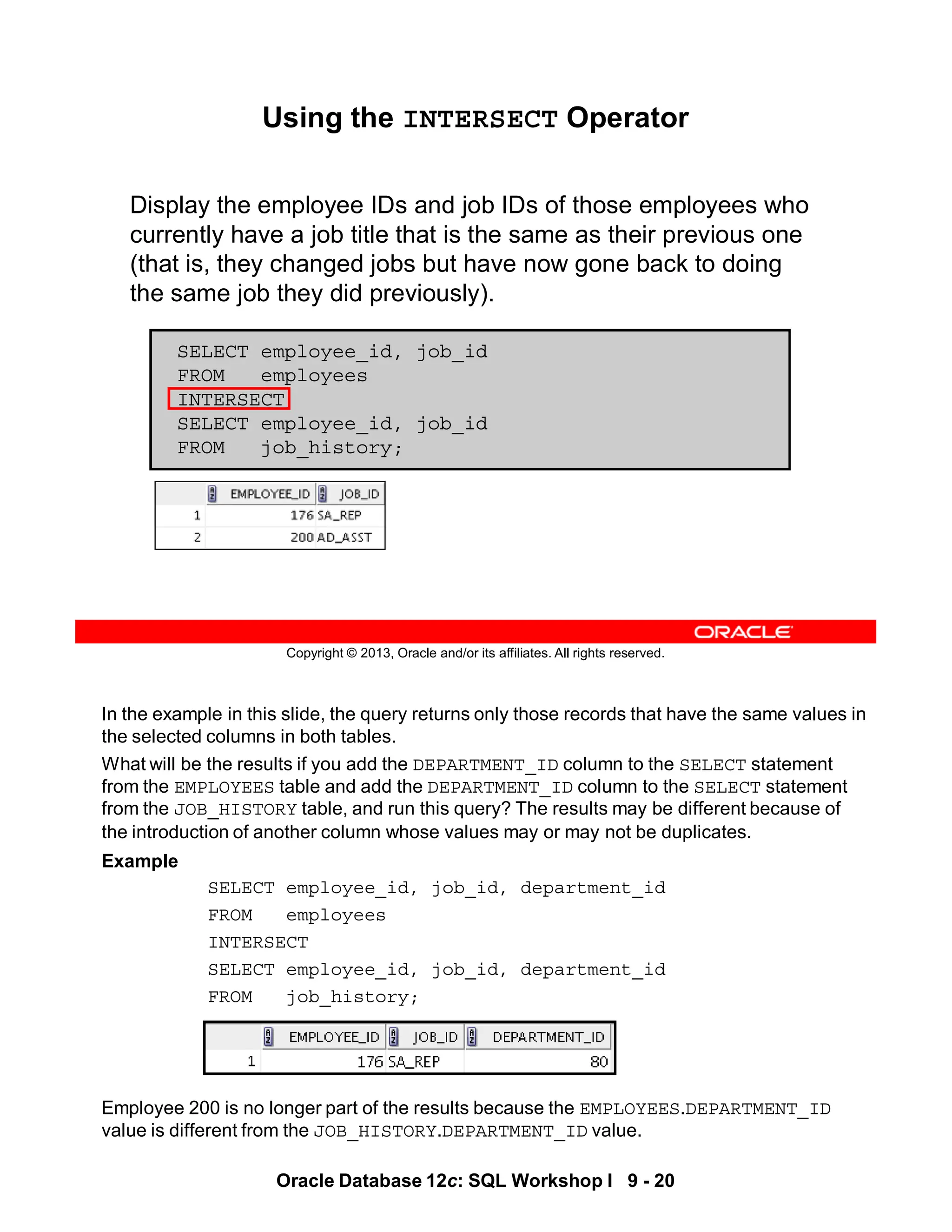 In the example in this slide, the query returns only those records that have the same values in
the selected columns in both tables.
What will be the results if you add the DEPARTMENT_ID column to the SELECT statement
from the EMPLOYEES table and add the DEPARTMENT_ID column to the SELECT statement
from the JOB_HISTORY table, and run this query? The results may be different because of
the introduction of another column whose values may or may not be duplicates.
Example
SELECT employee_id, job_id, department_id
FROM employees
INTERSECT
SELECT employee_id, job_id, department_id
FROM job_history;
Employee 200 is no longer part of the results because the EMPLOYEES.DEPARTMENT_ID
value is different from the JOB_HISTORY.DEPARTMENT_ID value.
Oracle Database 12c: SQL Workshop I 9 - 20
Copyright © 2013, Oracle and/or its affiliates. All rights reserved.
Using the INTERSECT Operator
Display the employee IDs and job IDs of those employees who
currently have a job title that is the same as their previous one
(that is, they changed jobs but have now gone back to doing
the same job they did previously).
SELECT employee_id, job_id
FROM employees
INTERSECT
SELECT employee_id, job_id
FROM job_history;
 