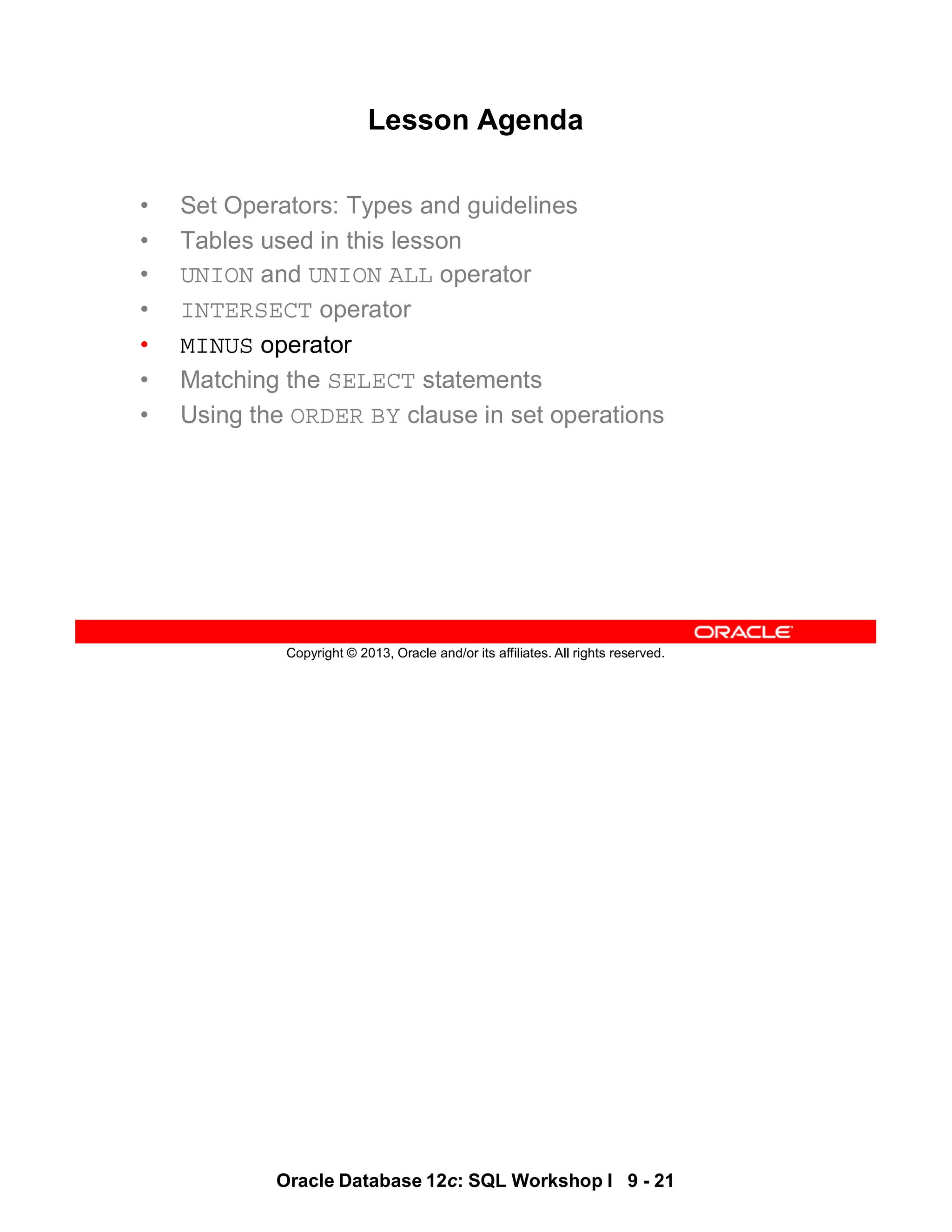 Oracle Database 12c: SQL Workshop I 9 - 21
Copyright © 2013, Oracle and/or its affiliates. All rights reserved.
Lesson Agenda
• Set Operators: Types and guidelines
• Tables used in this lesson
• UNION and UNION ALL operator
• INTERSECT operator
• MINUS operator
• Matching the SELECT statements
• Using the ORDER BY clause in set operations
 