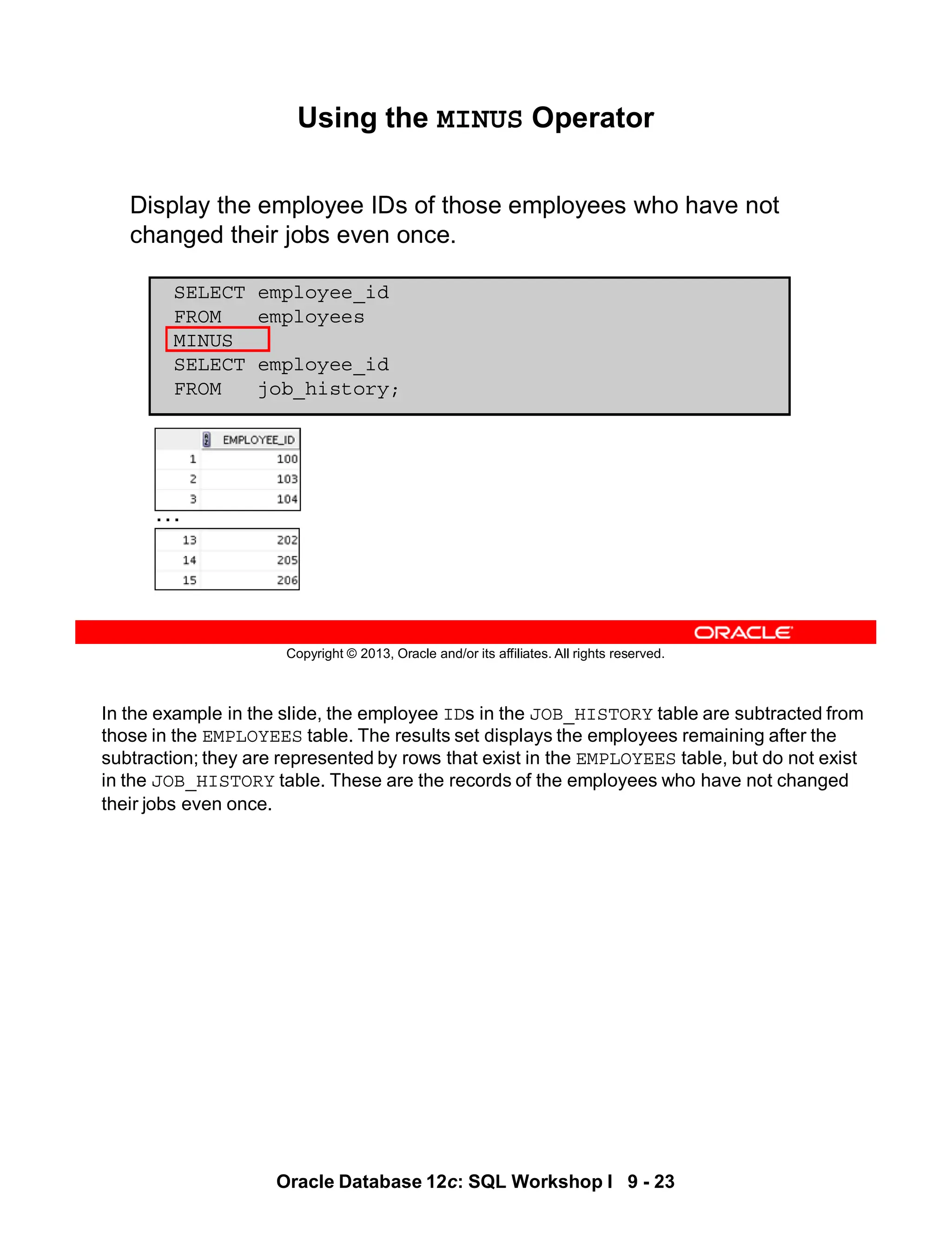 In the example in the slide, the employee IDs in the JOB_HISTORY table are subtracted from
those in the EMPLOYEES table. The results set displays the employees remaining after the
subtraction; they are represented by rows that exist in the EMPLOYEES table, but do not exist
in the JOB_HISTORY table. These are the records of the employees who have not changed
their jobs even once.
Oracle Database 12c: SQL Workshop I 9 - 23
Copyright © 2013, Oracle and/or its affiliates. All rights reserved.
Using the MINUS Operator
Display the employee IDs of those employees who have not
changed their jobs even once.
SELECT employee_id
FROM employees
MINUS
SELECT employee_id
FROM job_history;
…
 
