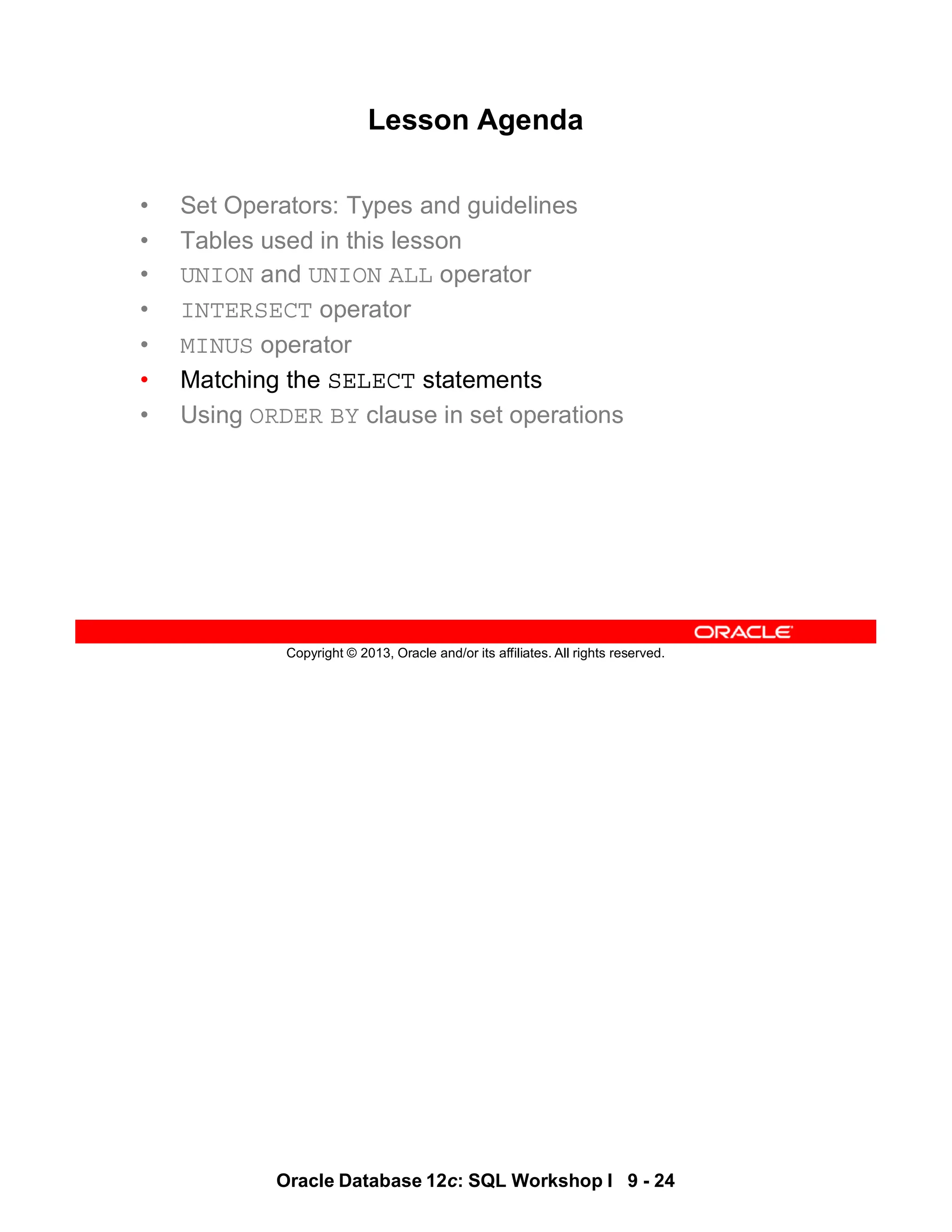 Oracle Database 12c: SQL Workshop I 9 - 24
Copyright © 2013, Oracle and/or its affiliates. All rights reserved.
Lesson Agenda
• Set Operators: Types and guidelines
• Tables used in this lesson
• UNION and UNION ALL operator
• INTERSECT operator
• MINUS operator
• Matching the SELECT statements
• Using ORDER BY clause in set operations
 