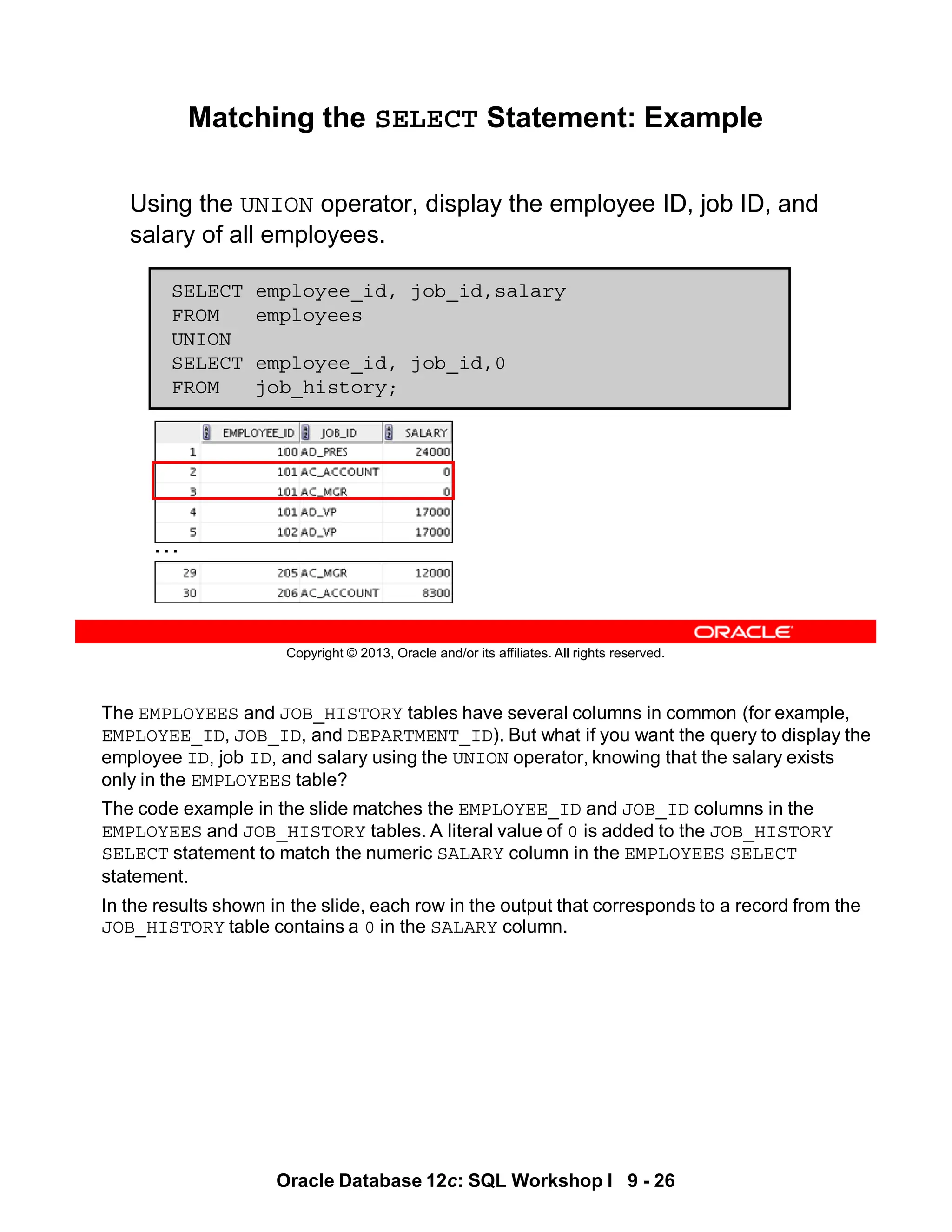 The EMPLOYEES and JOB_HISTORY tables have several columns in common (for example,
EMPLOYEE_ID, JOB_ID, and DEPARTMENT_ID). But what if you want the query to display the
employee ID, job ID, and salary using the UNION operator, knowing that the salary exists
only in the EMPLOYEES table?
The code example in the slide matches the EMPLOYEE_ID and JOB_ID columns in the
EMPLOYEES and JOB_HISTORY tables. A literal value of 0 is added to the JOB_HISTORY
SELECT statement to match the numeric SALARY column in the EMPLOYEES SELECT
statement.
In the results shown in the slide, each row in the output that corresponds to a record from the
JOB_HISTORY table contains a 0 in the SALARY column.
Oracle Database 12c: SQL Workshop I 9 - 26
Copyright © 2013, Oracle and/or its affiliates. All rights reserved.
Matching the SELECT Statement: Example
Using the UNION operator, display the employee ID, job ID, and
salary of all employees.
SELECT employee_id, job_id,salary
FROM employees
UNION
SELECT employee_id, job_id,0
FROM job_history;
…
 