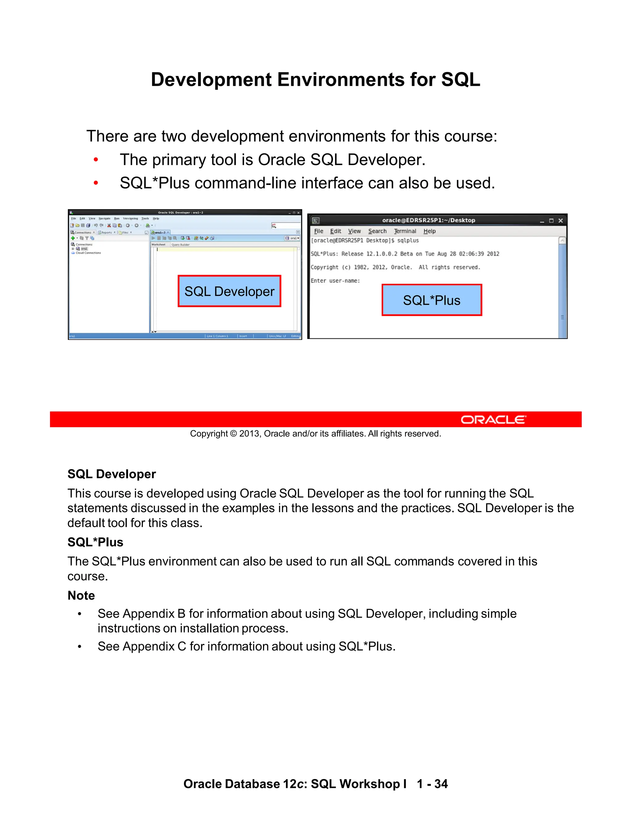 SQL Developer
This course is developed using Oracle SQL Developer as the tool for running the SQL
statements discussed in the examples in the lessons and the practices. SQL Developer is the
default tool for this class.
SQL*Plus
The SQL*Plus environment can also be used to run all SQL commands covered in this
course.
Note
• See Appendix B for information about using SQL Developer, including simple
instructions on installation process.
• See Appendix C for information about using SQL*Plus.
Oracle Database 12c: SQL Workshop I 1 - 34
Copyright © 2013, Oracle and/or its affiliates. All rights reserved.
Development Environments for SQL
There are two development environments for this course:
• The primary tool is Oracle SQL Developer.
• SQL*Plus command-line interface can also be used.
SQL Developer
SQL*Plus
 