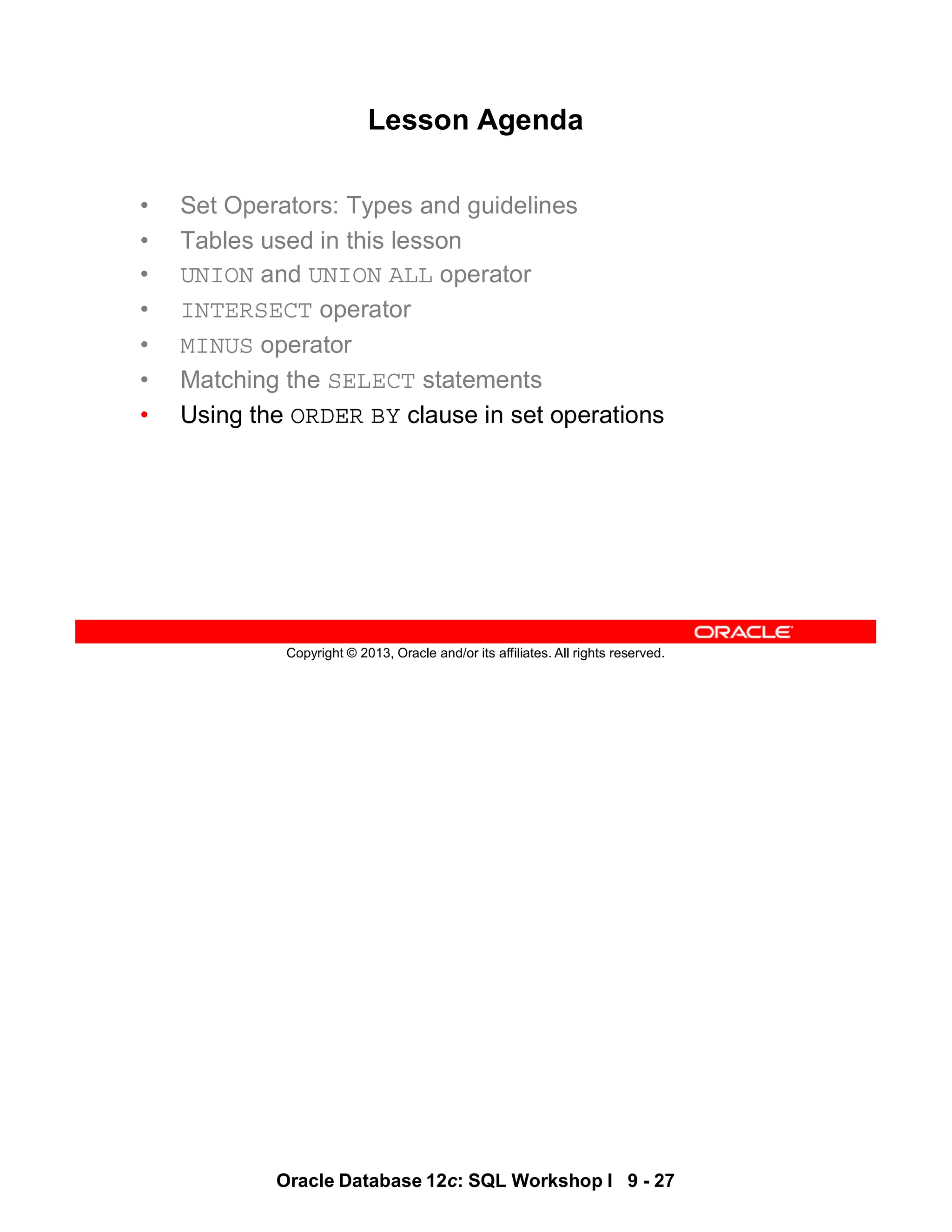 Oracle Database 12c: SQL Workshop I 9 - 27
Copyright © 2013, Oracle and/or its affiliates. All rights reserved.
Lesson Agenda
• Set Operators: Types and guidelines
• Tables used in this lesson
• UNION and UNION ALL operator
• INTERSECT operator
• MINUS operator
• Matching the SELECT statements
• Using the ORDER BY clause in set operations
 