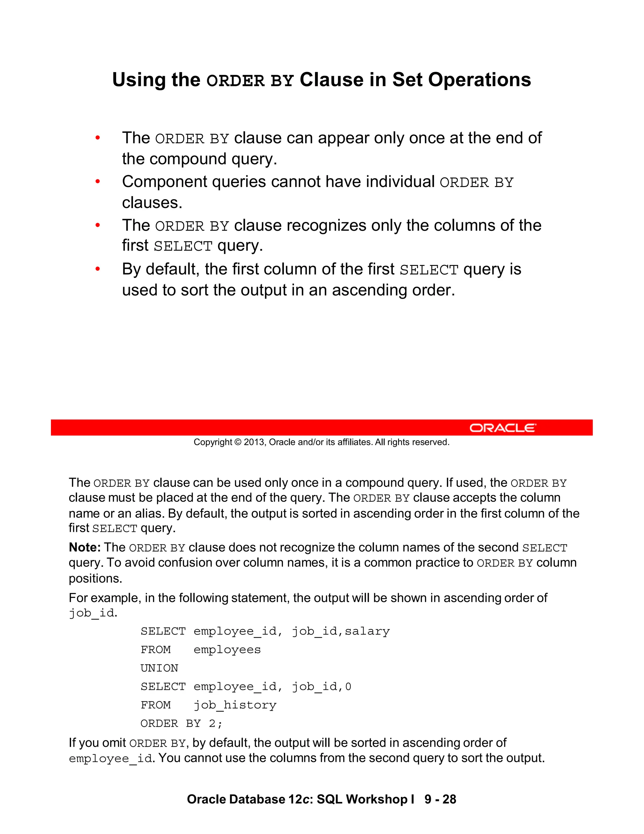 The ORDER BY clause can be used only once in a compound query. If used, the ORDER BY
clause must be placed at the end of the query. The ORDER BY clause accepts the column
name or an alias. By default, the output is sorted in ascending order in the first column of the
first SELECT query.
Note: The ORDER BY clause does not recognize the column names of the second SELECT
query. To avoid confusion over column names, it is a common practice to ORDER BY column
positions.
For example, in the following statement, the output will be shown in ascending order of
job_id.
SELECT employee_id, job_id,salary
FROM employees
UNION
SELECT employee_id, job_id,0
FROM job_history
ORDER BY 2;
If you omit ORDER BY, by default, the output will be sorted in ascending order of
employee_id. You cannot use the columns from the second query to sort the output.
Oracle Database 12c: SQL Workshop I 9 - 28
Copyright © 2013, Oracle and/or its affiliates. All rights reserved.
Using the ORDER BY Clause in Set Operations
• The ORDER BY clause can appear only once at the end of
the compound query.
• Component queries cannot have individual ORDER BY
clauses.
• The ORDER BY clause recognizes only the columns of the
first SELECT query.
• By default, the first column of the first SELECT query is
used to sort the output in an ascending order.
 