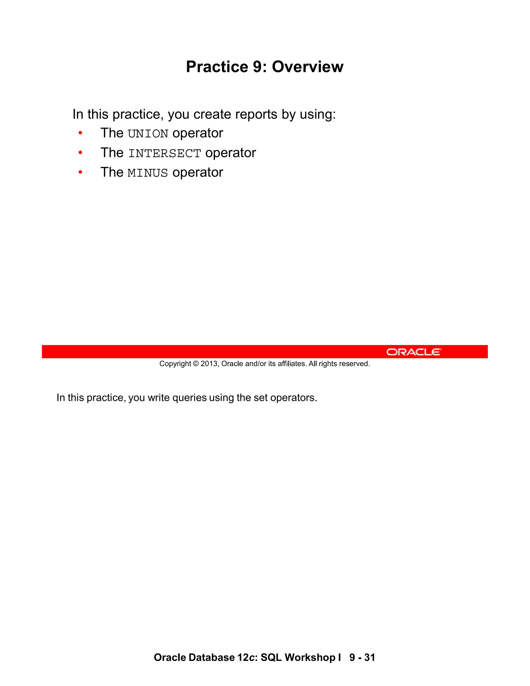 In this practice, you write queries using the set operators.
Oracle Database 12c: SQL Workshop I 9 - 31
Copyright © 2013, Oracle and/or its affiliates. All rights reserved.
Practice 9: Overview
In this practice, you create reports by using:
• The UNION operator
• The INTERSECT operator
• The MINUS operator
 