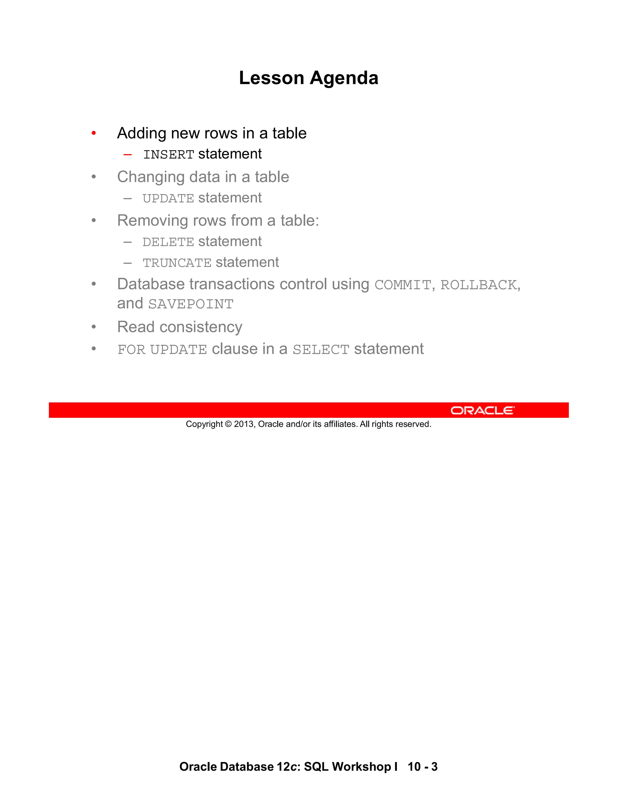 Oracle Database 12c: SQL Workshop I 10 - 3
Copyright © 2013, Oracle and/or its affiliates. All rights reserved.
Lesson Agenda
• Adding new rows in a table
– INSERT statement
• Changing data in a table
– UPDATE statement
• Removing rows from a table:
– DELETE statement
– TRUNCATE statement
• Database transactions control using COMMIT, ROLLBACK,
and SAVEPOINT
• Read consistency
• FOR UPDATE clause in a SELECT statement
 