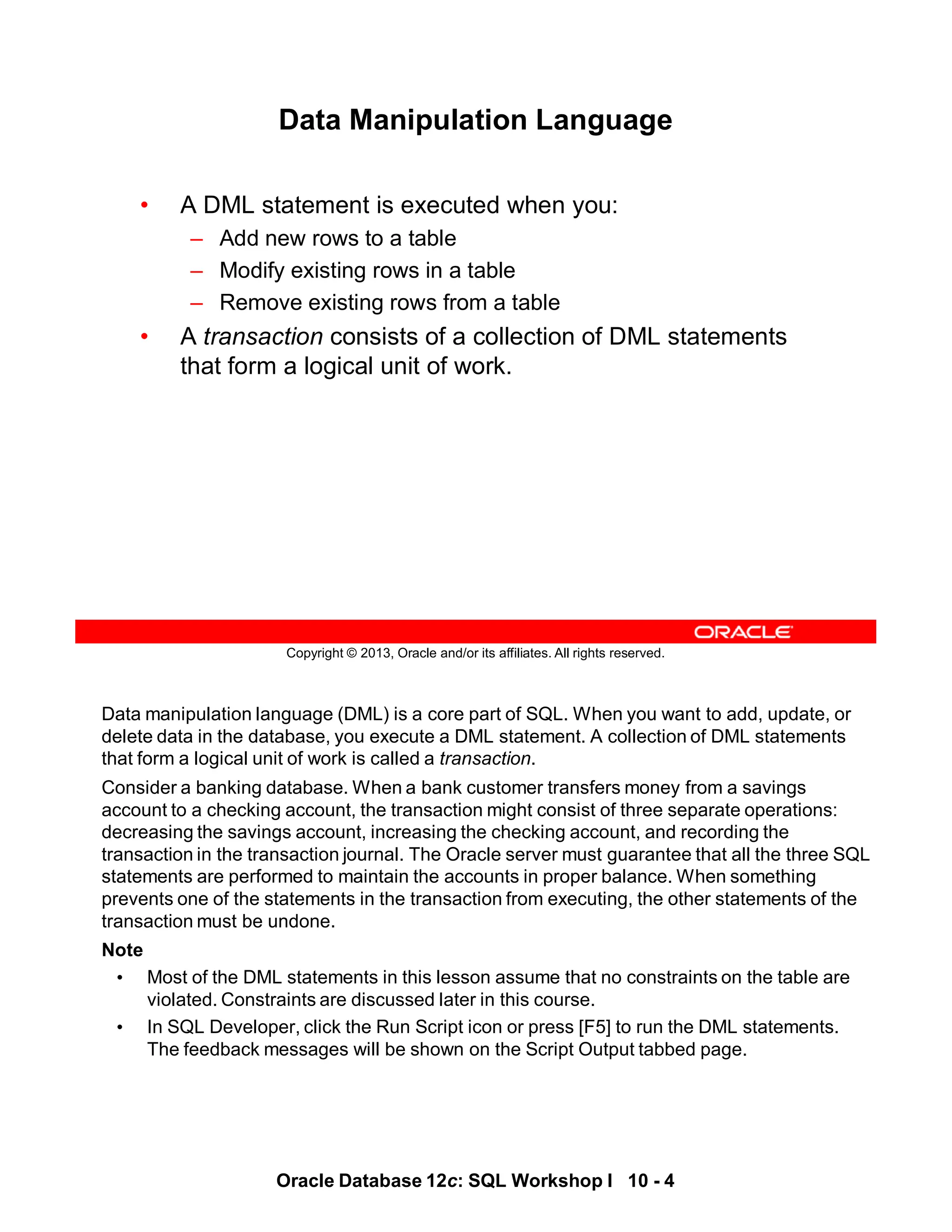 Data manipulation language (DML) is a core part of SQL. When you want to add, update, or
delete data in the database, you execute a DML statement. A collection of DML statements
that form a logical unit of work is called a transaction.
Consider a banking database. When a bank customer transfers money from a savings
account to a checking account, the transaction might consist of three separate operations:
decreasing the savings account, increasing the checking account, and recording the
transaction in the transaction journal. The Oracle server must guarantee that all the three SQL
statements are performed to maintain the accounts in proper balance. When something
prevents one of the statements in the transaction from executing, the other statements of the
transaction must be undone.
Note
• Most of the DML statements in this lesson assume that no constraints on the table are
violated. Constraints are discussed later in this course.
• In SQL Developer, click the Run Script icon or press [F5] to run the DML statements.
The feedback messages will be shown on the Script Output tabbed page.
Oracle Database 12c: SQL Workshop I 10 - 4
Copyright © 2013, Oracle and/or its affiliates. All rights reserved.
Data Manipulation Language
• A DML statement is executed when you:
– Add new rows to a table
– Modify existing rows in a table
– Remove existing rows from a table
• A transaction consists of a collection of DML statements
that form a logical unit of work.
 