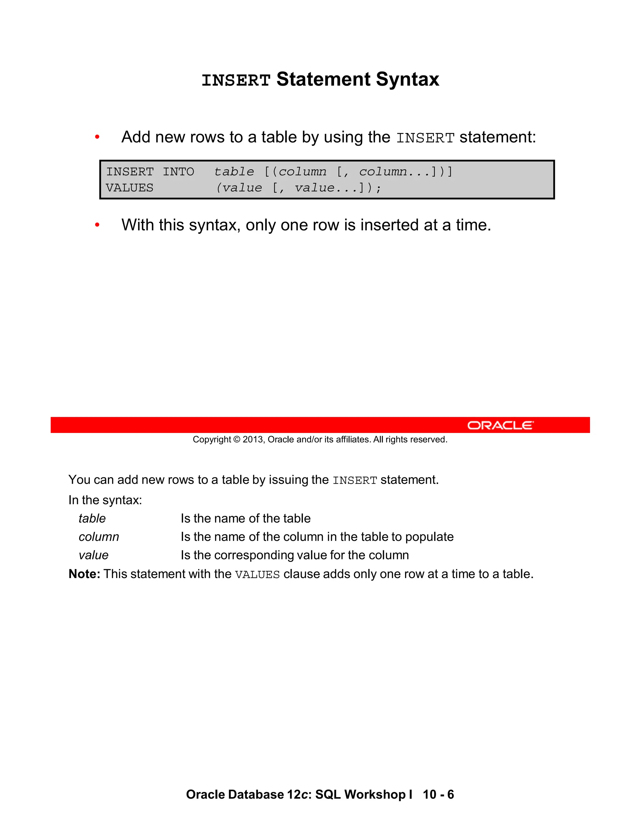 You can add new rows to a table by issuing the INSERT statement.
In the syntax:
table Is the name of the table
column Is the name of the column in the table to populate
value Is the corresponding value for the column
Note: This statement with the VALUES clause adds only one row at a time to a table.
Oracle Database 12c: SQL Workshop I 10 - 6
Copyright © 2013, Oracle and/or its affiliates. All rights reserved.
INSERT Statement Syntax
• Add new rows to a table by using the INSERT statement:
• With this syntax, only one row is inserted at a time.
INSERT INTO table [(column [, column...])]
VALUES (value [, value...]);
 