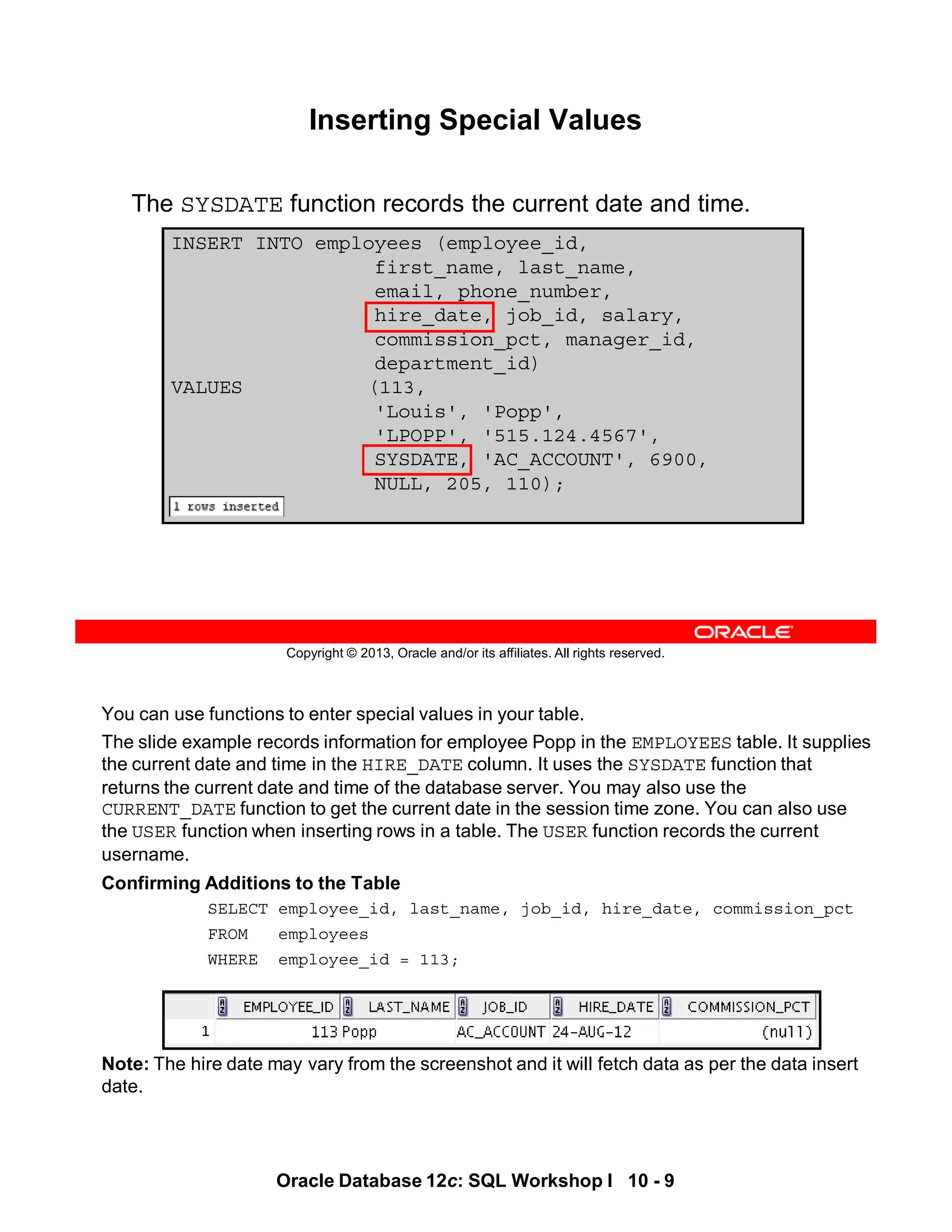 You can use functions to enter special values in your table.
The slide example records information for employee Popp in the EMPLOYEES table. It supplies
the current date and time in the HIRE_DATE column. It uses the SYSDATE function that
returns the current date and time of the database server. You may also use the
CURRENT_DATE function to get the current date in the session time zone. You can also use
the USER function when inserting rows in a table. The USER function records the current
username.
Confirming Additions to the Table
SELECT employee_id, last_name, job_id, hire_date, commission_pct
FROM employees
WHERE employee_id = 113;
Note: The hire date may vary from the screenshot and it will fetch data as per the data insert
date.
Oracle Database 12c: SQL Workshop I 10 - 9
Copyright © 2013, Oracle and/or its affiliates. All rights reserved.
Inserting Special Values
The SYSDATE function records the current date and time.
INSERT INTO employees (employee_id,
first_name, last_name,
email, phone_number,
hire_date, job_id, salary,
commission_pct, manager_id,
department_id)
VALUES (113,
'Louis', 'Popp',
'LPOPP', '515.124.4567',
SYSDATE, 'AC_ACCOUNT', 6900,
NULL, 205, 110);
 