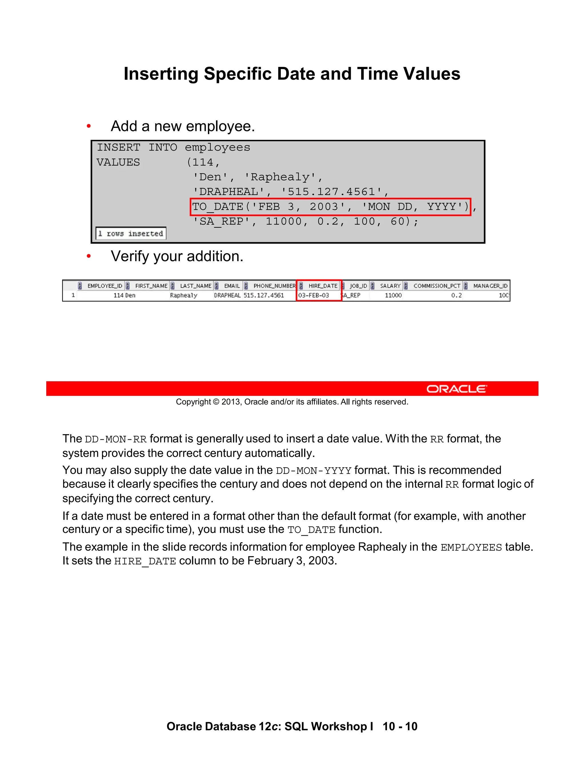 The DD-MON-RR format is generally used to insert a date value. With the RR format, the
system provides the correct century automatically.
You may also supply the date value in the DD-MON-YYYY format. This is recommended
because it clearly specifies the century and does not depend on the internal RR format logic of
specifying the correct century.
If a date must be entered in a format other than the default format (for example, with another
century or a specific time), you must use the TO_DATE function.
The example in the slide records information for employee Raphealy in the EMPLOYEES table.
It sets the HIRE_DATE column to be February 3, 2003.
Oracle Database 12c: SQL Workshop I 10 - 10
Copyright © 2013, Oracle and/or its affiliates. All rights reserved.
Inserting Specific Date and Time Values
• Add a new employee.
• Verify your addition.
INSERT INTO employees
VALUES (114,
'Den', 'Raphealy',
'DRAPHEAL', '515.127.4561',
TO_DATE('FEB 3, 2003', 'MON DD, YYYY'),
'SA_REP', 11000, 0.2, 100, 60);
 