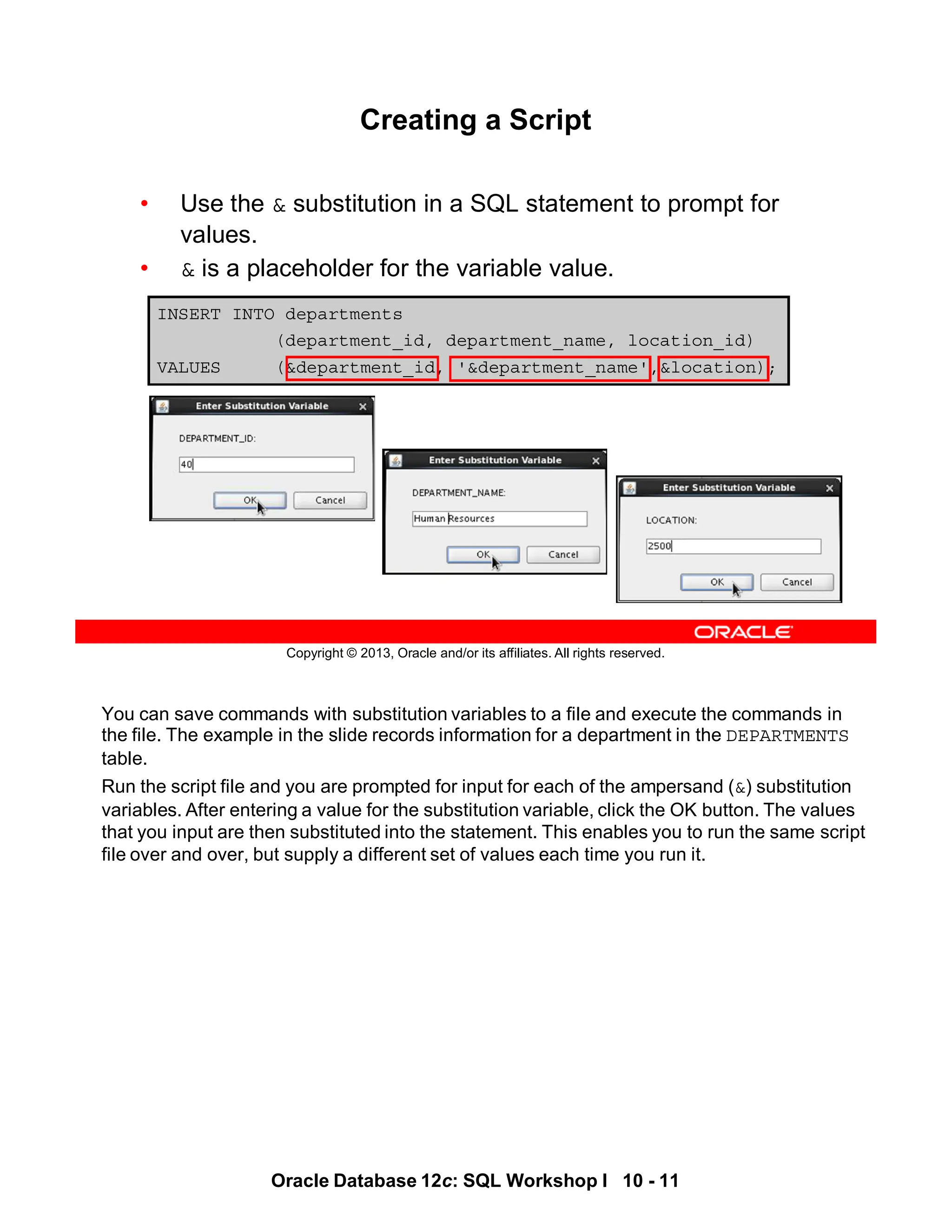 You can save commands with substitution variables to a file and execute the commands in
the file. The example in the slide records information for a department in the DEPARTMENTS
table.
Run the script file and you are prompted for input for each of the ampersand (&) substitution
variables. After entering a value for the substitution variable, click the OK button. The values
that you input are then substituted into the statement. This enables you to run the same script
file over and over, but supply a different set of values each time you run it.
Oracle Database 12c: SQL Workshop I 10 - 11
Copyright © 2013, Oracle and/or its affiliates. All rights reserved.
INSERT INTO departments
(department_id, department_name, location_id)
VALUES (&department_id, '&department_name',&location);
Creating a Script
• Use the & substitution in a SQL statement to prompt for
values.
• & is a placeholder for the variable value.
 