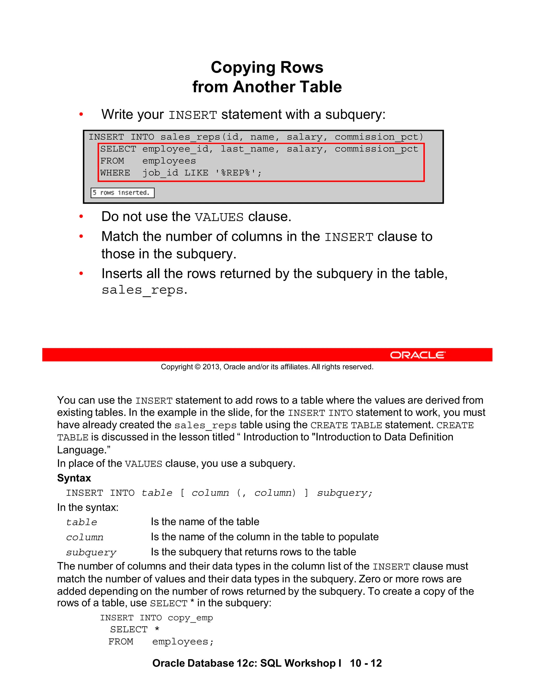 You can use the INSERT statement to add rows to a table where the values are derived from
existing tables. In the example in the slide, for the INSERT INTO statement to work, you must
have already created the sales_reps table using the CREATE TABLE statement. CREATE
TABLE is discussed in the lesson titled “ Introduction to "Introduction to Data Definition
Language.”
In place of the VALUES clause, you use a subquery.
Syntax
INSERT INTO table [ column (, column) ] subquery;
In the syntax:
table Is the name of the table
column Is the name of the column in the table to populate
subquery Is the subquery that returns rows to the table
The number of columns and their data types in the column list of the INSERT clause must
match the number of values and their data types in the subquery. Zero or more rows are
added depending on the number of rows returned by the subquery. To create a copy of the
rows of a table, use SELECT * in the subquery:
INSERT INTO copy_emp
SELECT *
FROM employees;
Oracle Database 12c: SQL Workshop I 10 - 12
Copyright © 2013, Oracle and/or its affiliates. All rights reserved.
Copying Rows
from Another Table
• Write your INSERT statement with a subquery:
• Do not use the VALUES clause.
• Match the number of columns in the INSERT clause to
those in the subquery.
• Inserts all the rows returned by the subquery in the table,
sales_reps.
INSERT INTO sales_reps(id, name, salary, commission_pct)
SELECT employee_id, last_name, salary, commission_pct
FROM employees
WHERE job_id LIKE '%REP%';
 