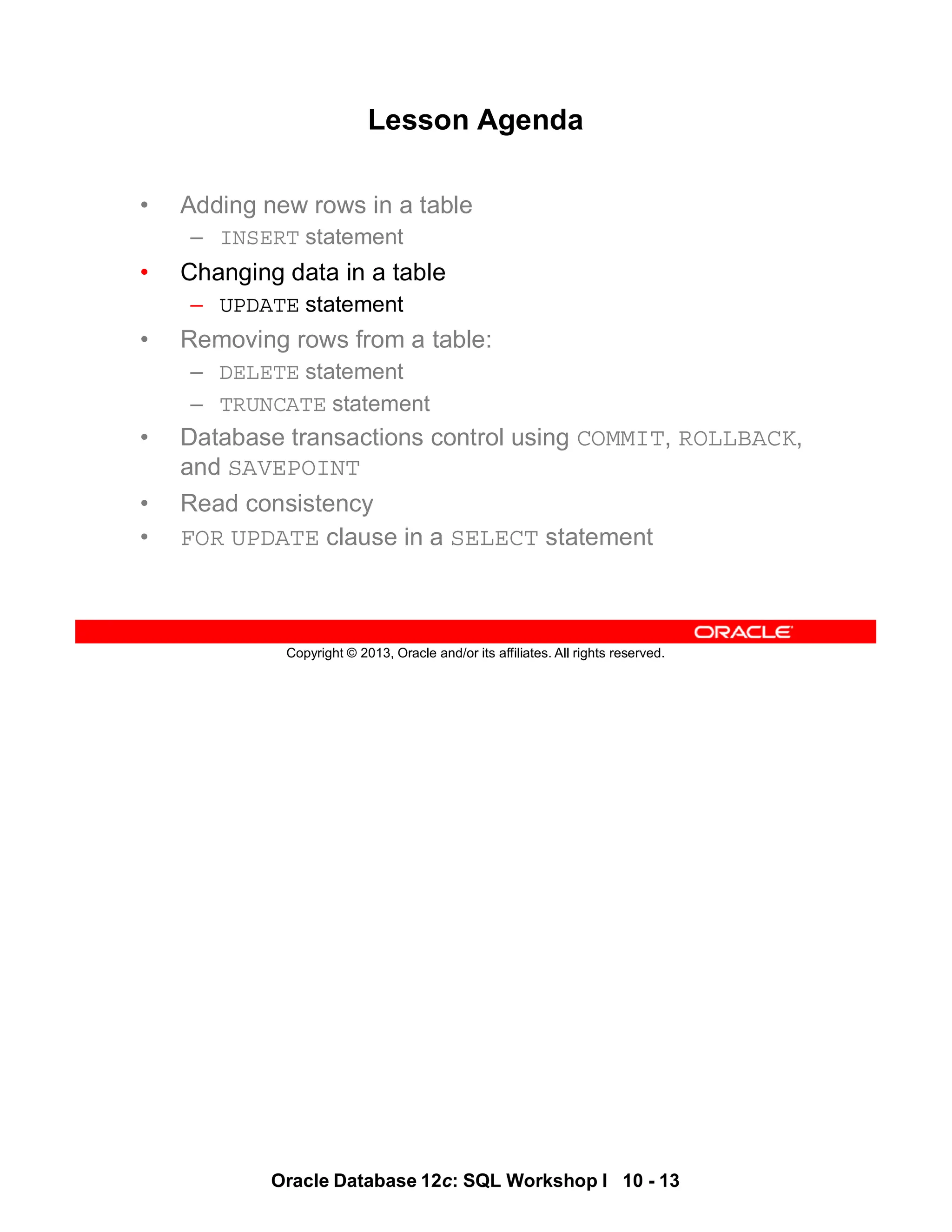 Oracle Database 12c: SQL Workshop I 10 - 13
Copyright © 2013, Oracle and/or its affiliates. All rights reserved.
Lesson Agenda
• Adding new rows in a table
– INSERT statement
• Changing data in a table
– UPDATE statement
• Removing rows from a table:
– DELETE statement
– TRUNCATE statement
• Database transactions control using COMMIT, ROLLBACK,
and SAVEPOINT
• Read consistency
• FOR UPDATE clause in a SELECT statement
 
