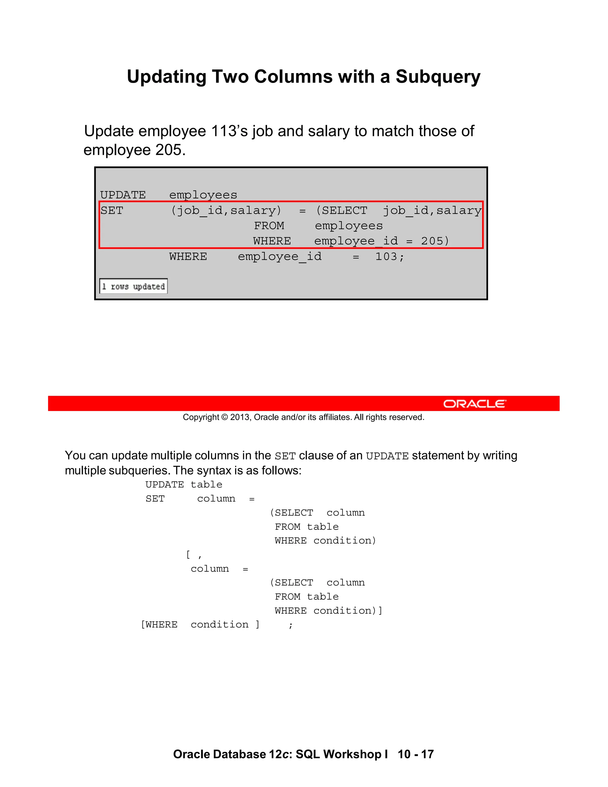 Oracle Database 12c: SQL Workshop I 10 - 17
You can update multiple columns in the SET clause of an UPDATE statement by writing
multiple subqueries. The syntax is as follows:
UPDATE table
SET column =
(SELECT column
FROM table
WHERE condition)
[ ,
column =
(SELECT column
FROM table
WHERE condition)]
[WHERE condition ] ;
Copyright © 2013, Oracle and/or its affiliates. All rights reserved.
Updating Two Columns with a Subquery
Update employee 113’s job and salary to match those of
employee 205.
UPDATE employees
SET (job_id,salary) = (SELECT job_id,salary
FROM employees
WHERE employee_id = 205)
WHERE employee_id = 103;
 