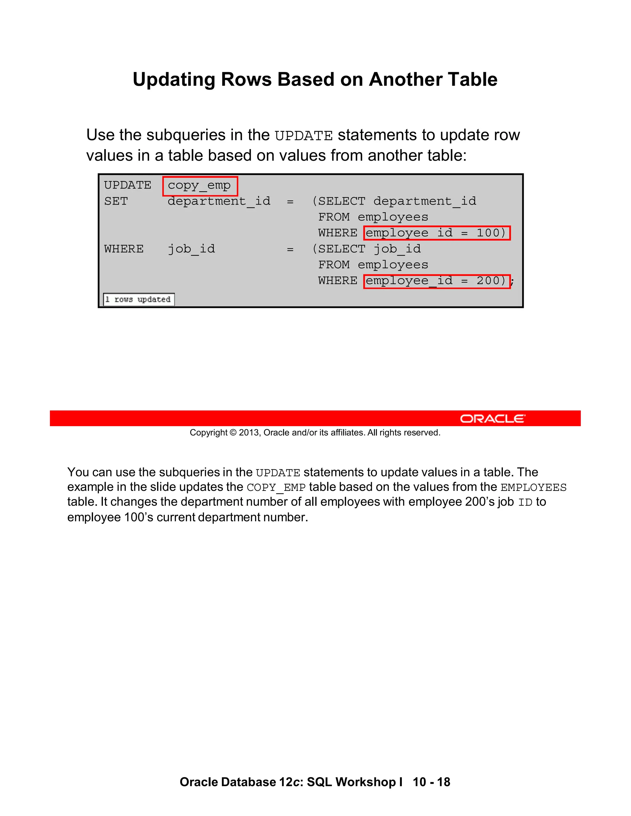 You can use the subqueries in the UPDATE statements to update values in a table. The
example in the slide updates the COPY_EMP table based on the values from the EMPLOYEES
table. It changes the department number of all employees with employee 200’s job ID to
employee 100’s current department number.
Oracle Database 12c: SQL Workshop I 10 - 18
Copyright © 2013, Oracle and/or its affiliates. All rights reserved.
UPDATE copy_emp
SET department_id = (SELECT department_id
FROM employees
WHERE employee_id = 100)
WHERE job_id = (SELECT job_id
FROM employees
WHERE employee_id = 200);
Updating Rows Based on Another Table
Use the subqueries in the UPDATE statements to update row
values in a table based on values from another table:
 