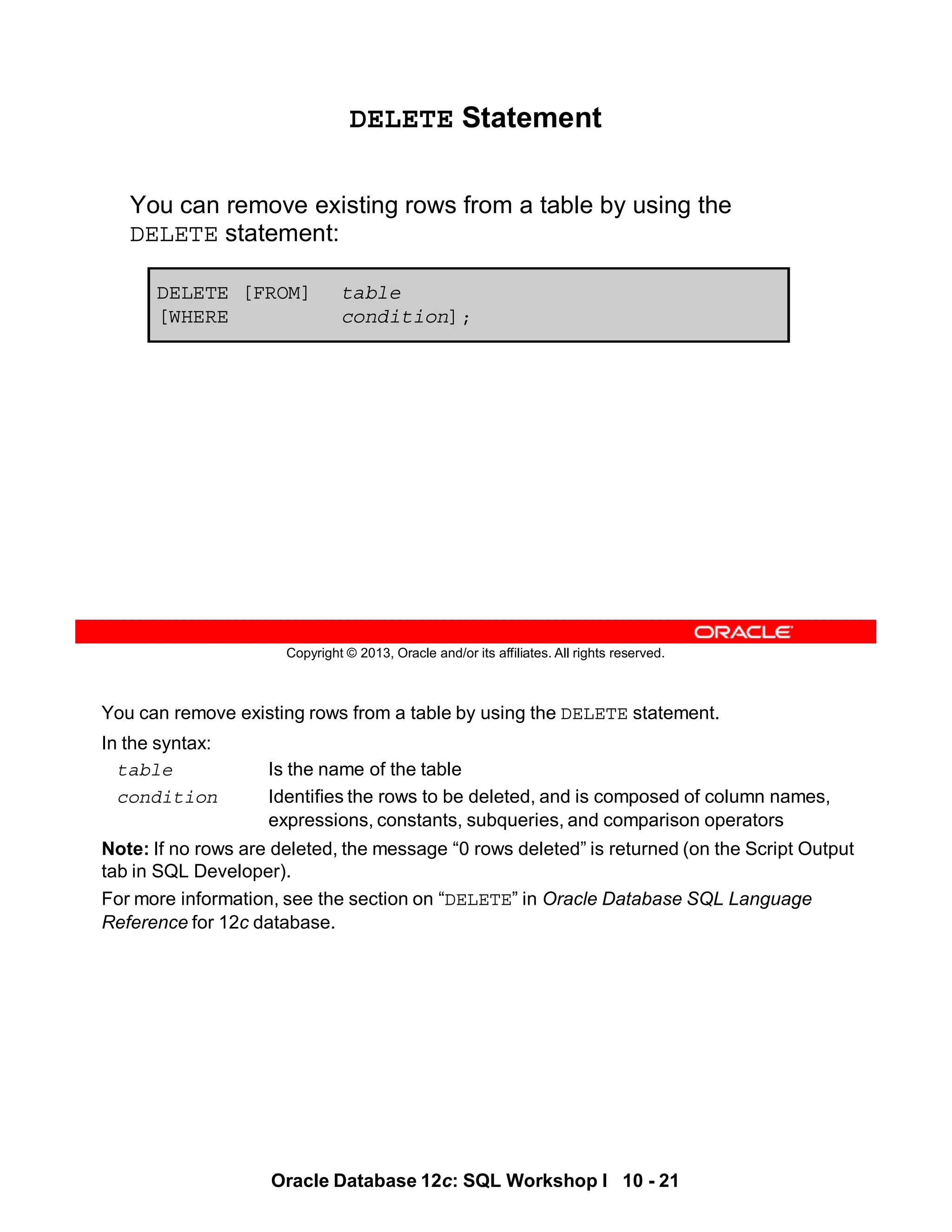 You can remove existing rows from a table by using the DELETE statement.
In the syntax:
table Is the name of the table
condition Identifies the rows to be deleted, and is composed of column names,
expressions, constants, subqueries, and comparison operators
Note: If no rows are deleted, the message “0 rows deleted” is returned (on the Script Output
tab in SQL Developer).
For more information, see the section on “DELETE” in Oracle Database SQL Language
Reference for 12c database.
Oracle Database 12c: SQL Workshop I 10 - 21
Copyright © 2013, Oracle and/or its affiliates. All rights reserved.
DELETE Statement
You can remove existing rows from a table by using the
DELETE statement:
DELETE [FROM] table
[WHERE condition];
 