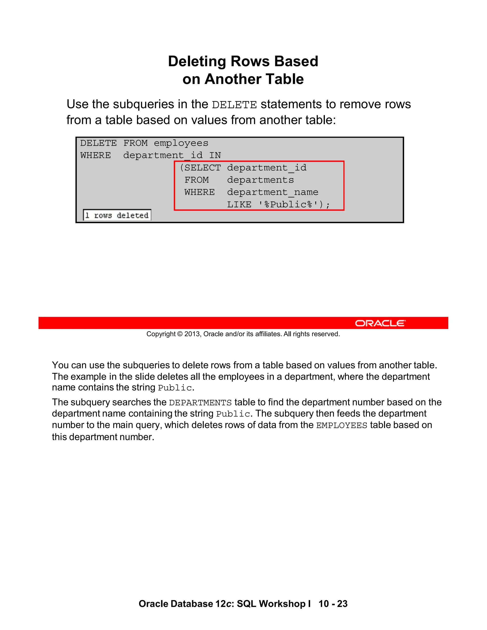 You can use the subqueries to delete rows from a table based on values from another table.
The example in the slide deletes all the employees in a department, where the department
name contains the string Public.
The subquery searches the DEPARTMENTS table to find the department number based on the
department name containing the string Public. The subquery then feeds the department
number to the main query, which deletes rows of data from the EMPLOYEES table based on
this department number.
Oracle Database 12c: SQL Workshop I 10 - 23
Copyright © 2013, Oracle and/or its affiliates. All rights reserved.
Deleting Rows Based
on Another Table
Use the subqueries in the DELETE statements to remove rows
from a table based on values from another table:
DELETE FROM employees
WHERE department_id IN
(SELECT department_id
FROM departments
WHERE department_name
LIKE '%Public%');
 