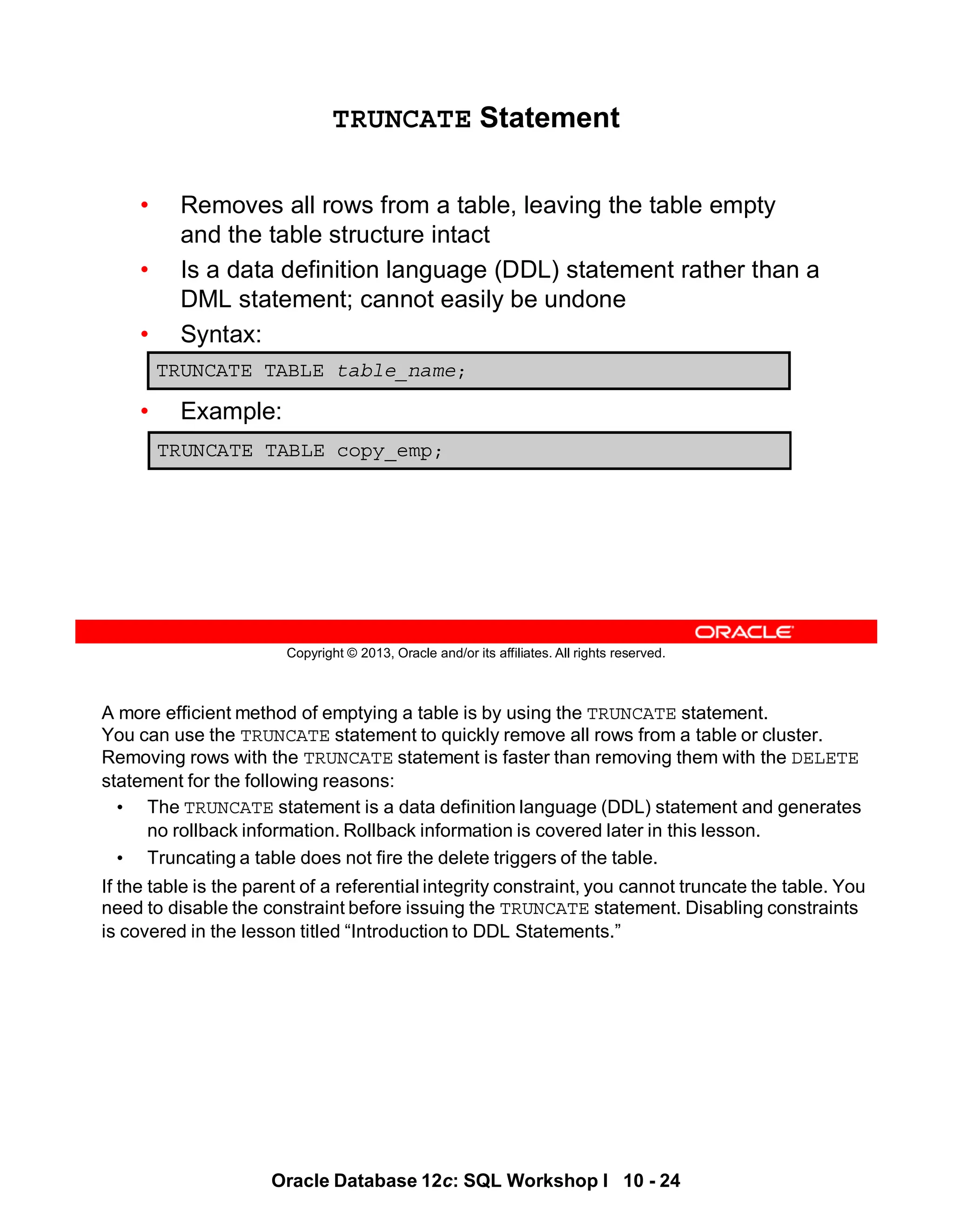 A more efficient method of emptying a table is by using the TRUNCATE statement.
You can use the TRUNCATE statement to quickly remove all rows from a table or cluster.
Removing rows with the TRUNCATE statement is faster than removing them with the DELETE
statement for the following reasons:
• The TRUNCATE statement is a data definition language (DDL) statement and generates
no rollback information. Rollback information is covered later in this lesson.
• Truncating a table does not fire the delete triggers of the table.
If the table is the parent of a referential integrity constraint, you cannot truncate the table. You
need to disable the constraint before issuing the TRUNCATE statement. Disabling constraints
is covered in the lesson titled “Introduction to DDL Statements.”
Oracle Database 12c: SQL Workshop I 10 - 24
Copyright © 2013, Oracle and/or its affiliates. All rights reserved.
TRUNCATE Statement
• Removes all rows from a table, leaving the table empty
and the table structure intact
• Is a data definition language (DDL) statement rather than a
DML statement; cannot easily be undone
• Syntax:
• Example:
TRUNCATE TABLE table_name;
TRUNCATE TABLE copy_emp;
 
