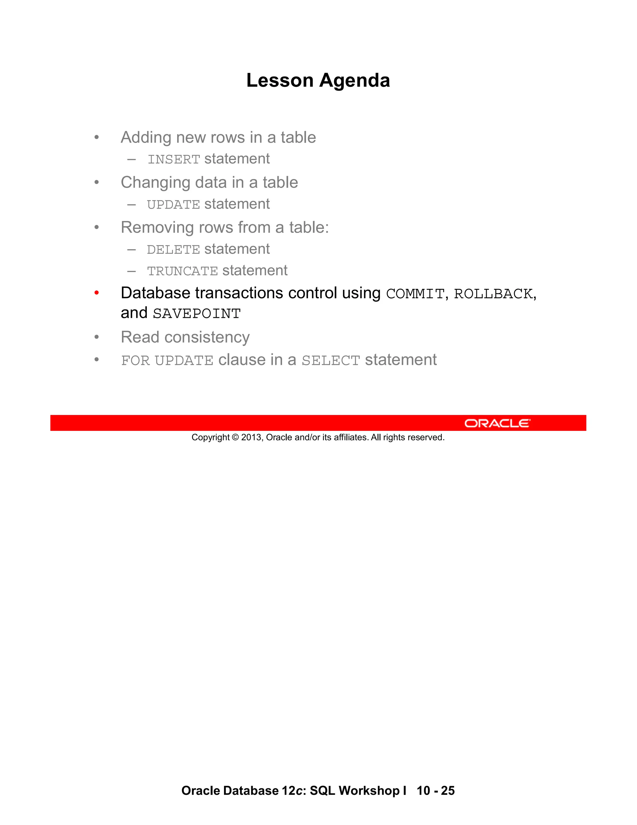 Oracle Database 12c: SQL Workshop I 10 - 25
Copyright © 2013, Oracle and/or its affiliates. All rights reserved.
Lesson Agenda
• Adding new rows in a table
– INSERT statement
• Changing data in a table
– UPDATE statement
• Removing rows from a table:
– DELETE statement
– TRUNCATE statement
• Database transactions control using COMMIT, ROLLBACK,
and SAVEPOINT
• Read consistency
• FOR UPDATE clause in a SELECT statement
 