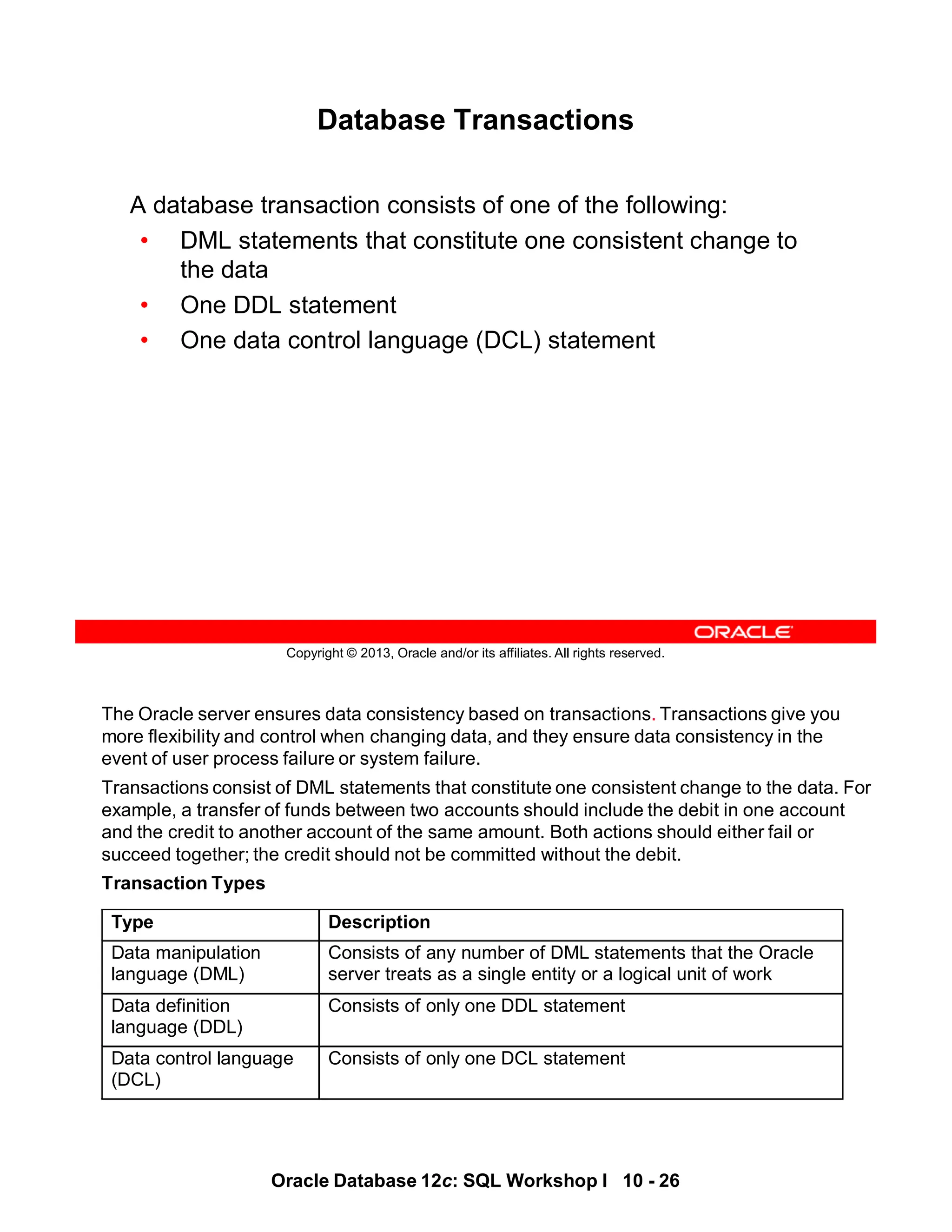 The Oracle server ensures data consistency based on transactions. Transactions give you
more flexibility and control when changing data, and they ensure data consistency in the
event of user process failure or system failure.
Transactions consist of DML statements that constitute one consistent change to the data. For
example, a transfer of funds between two accounts should include the debit in one account
and the credit to another account of the same amount. Both actions should either fail or
succeed together; the credit should not be committed without the debit.
Transaction Types
Type Description
Data manipulation
language (DML)
Consists of any number of DML statements that the Oracle
server treats as a single entity or a logical unit of work
Data definition
language (DDL)
Consists of only one DDL statement
Data control language
(DCL)
Consists of only one DCL statement
Oracle Database 12c: SQL Workshop I 10 - 26
Copyright © 2013, Oracle and/or its affiliates. All rights reserved.
Database Transactions
A database transaction consists of one of the following:
• DML statements that constitute one consistent change to
the data
• One DDL statement
• One data control language (DCL) statement
 