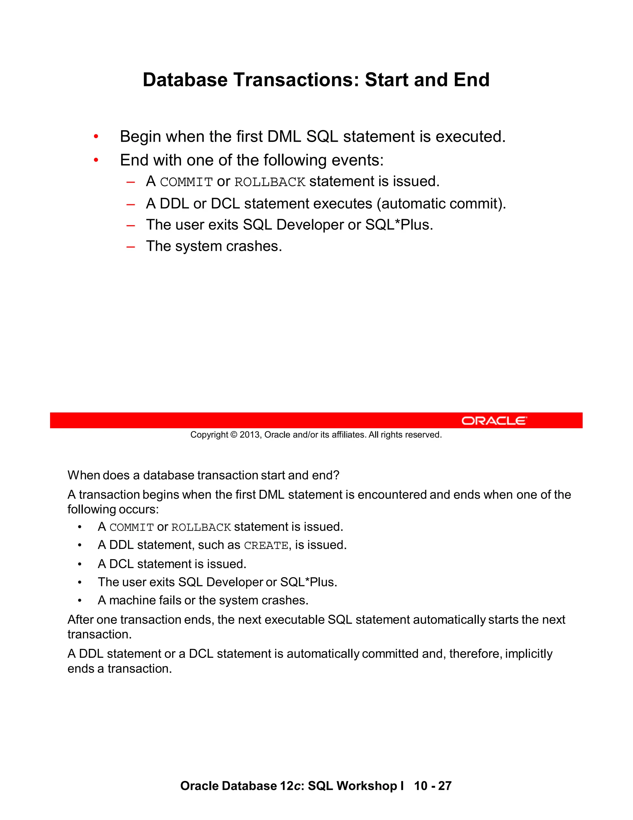 When does a database transaction start and end?
A transaction begins when the first DML statement is encountered and ends when one of the
following occurs:
• A COMMIT or ROLLBACK statement is issued.
• A DDL statement, such as CREATE, is issued.
• A DCL statement is issued.
• The user exits SQL Developer or SQL*Plus.
• A machine fails or the system crashes.
After one transaction ends, the next executable SQL statement automatically starts the next
transaction.
A DDL statement or a DCL statement is automatically committed and, therefore, implicitly
ends a transaction.
Oracle Database 12c: SQL Workshop I 10 - 27
Copyright © 2013, Oracle and/or its affiliates. All rights reserved.
Database Transactions: Start and End
• Begin when the first DML SQL statement is executed.
• End with one of the following events:
– A COMMIT or ROLLBACK statement is issued.
– A DDL or DCL statement executes (automatic commit).
– The user exits SQL Developer or SQL*Plus.
– The system crashes.
 