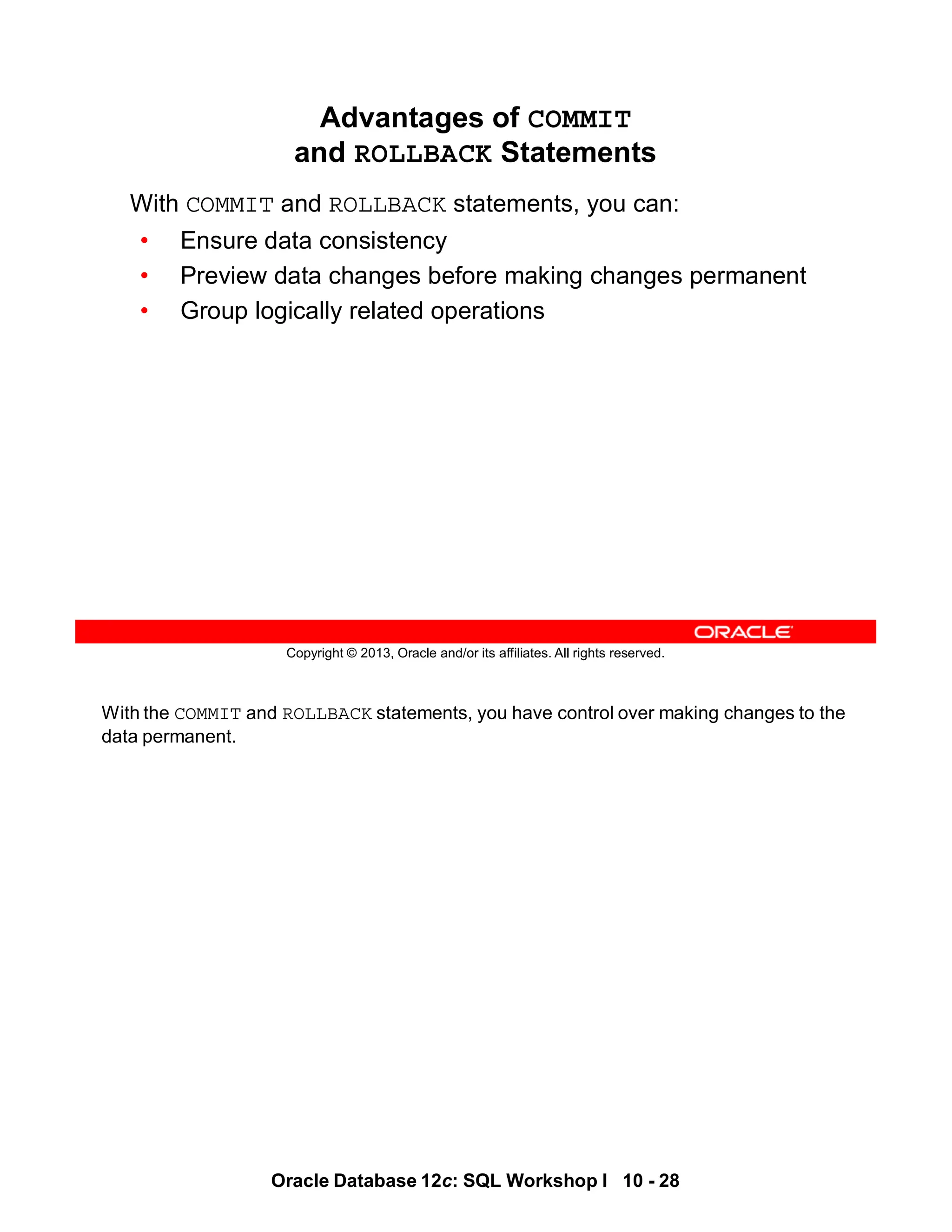With the COMMIT and ROLLBACK statements, you have control over making changes to the
data permanent.
Oracle Database 12c: SQL Workshop I 10 - 28
Copyright © 2013, Oracle and/or its affiliates. All rights reserved.
Advantages of COMMIT
and ROLLBACK Statements
With COMMIT and ROLLBACK statements, you can:
• Ensure data consistency
• Preview data changes before making changes permanent
• Group logically related operations
 