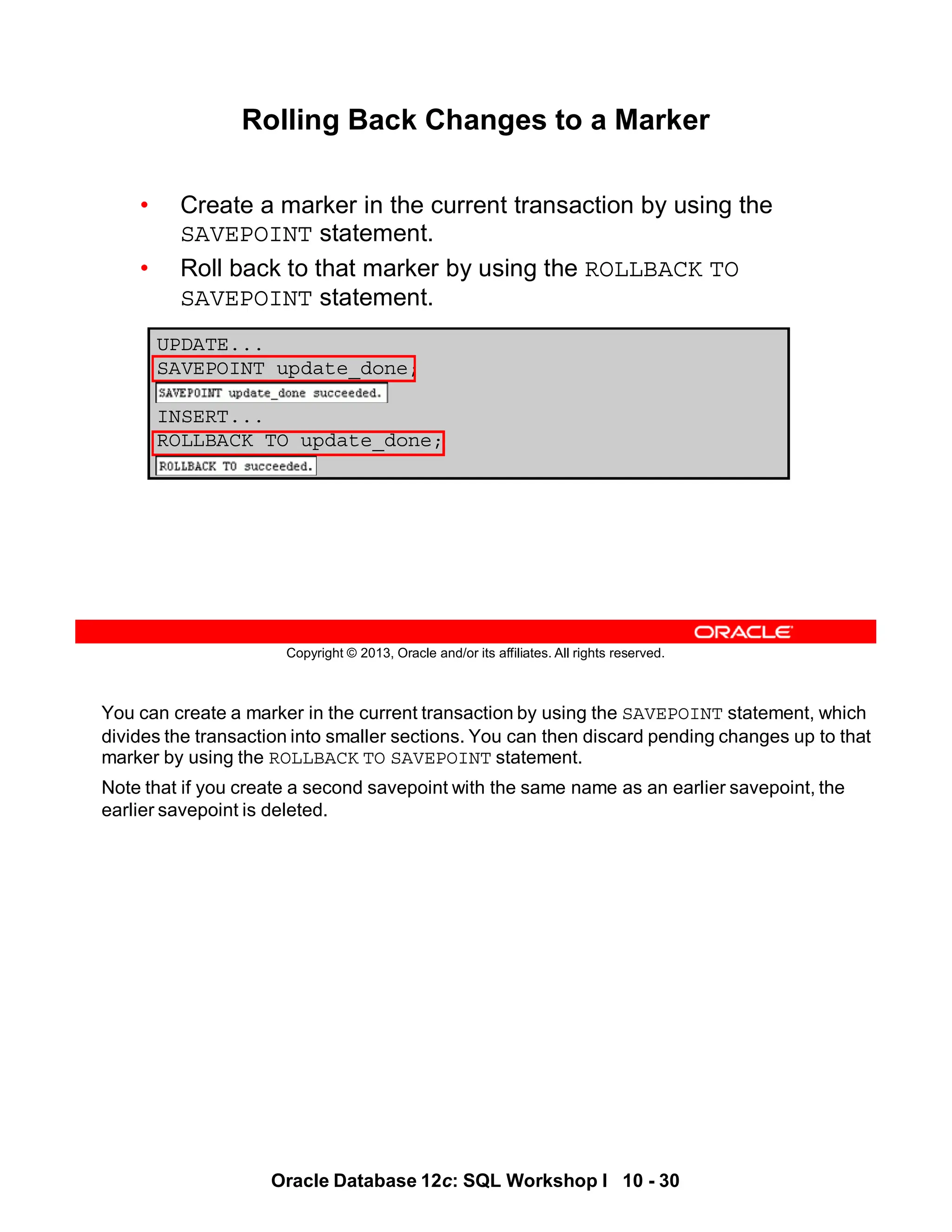 You can create a marker in the current transaction by using the SAVEPOINT statement, which
divides the transaction into smaller sections. You can then discard pending changes up to that
marker by using the ROLLBACK TO SAVEPOINT statement.
Note that if you create a second savepoint with the same name as an earlier savepoint, the
earlier savepoint is deleted.
Oracle Database 12c: SQL Workshop I 10 - 30
Copyright © 2013, Oracle and/or its affiliates. All rights reserved.
UPDATE...
SAVEPOINT update_done;
INSERT...
ROLLBACK TO update_done;
Rolling Back Changes to a Marker
• Create a marker in the current transaction by using the
SAVEPOINT statement.
• Roll back to that marker by using the ROLLBACK TO
SAVEPOINT statement.
 