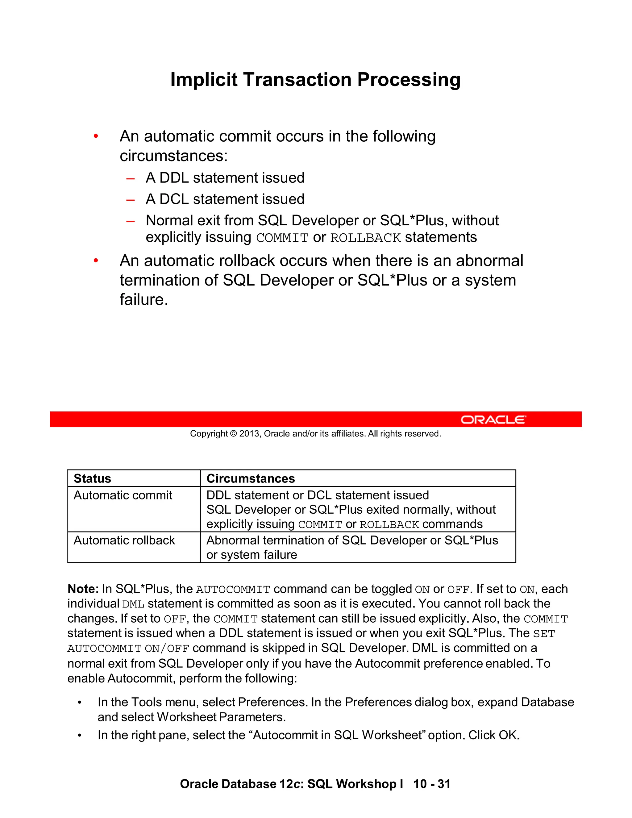 Note: In SQL*Plus, the AUTOCOMMIT command can be toggled ON or OFF. If set to ON, each
individual DML statement is committed as soon as it is executed. You cannot roll back the
changes. If set to OFF, the COMMIT statement can still be issued explicitly. Also, the COMMIT
statement is issued when a DDL statement is issued or when you exit SQL*Plus. The SET
AUTOCOMMIT ON/OFF command is skipped in SQL Developer. DML is committed on a
normal exit from SQL Developer only if you have the Autocommit preference enabled. To
enable Autocommit, perform the following:
• In the Tools menu, select Preferences. In the Preferences dialog box, expand Database
and select Worksheet Parameters.
• In the right pane, select the “Autocommit in SQL Worksheet” option. Click OK.
Status Circumstances
Automatic commit DDL statement or DCL statement issued
SQL Developer or SQL*Plus exited normally, without
explicitly issuing COMMIT or ROLLBACK commands
Automatic rollback Abnormal termination of SQL Developer or SQL*Plus
or system failure
Oracle Database 12c: SQL Workshop I 10 - 31
Copyright © 2013, Oracle and/or its affiliates. All rights reserved.
Implicit Transaction Processing
• An automatic commit occurs in the following
circumstances:
– A DDL statement issued
– A DCL statement issued
– Normal exit from SQL Developer or SQL*Plus, without
explicitly issuing COMMIT or ROLLBACK statements
• An automatic rollback occurs when there is an abnormal
termination of SQL Developer or SQL*Plus or a system
failure.
 