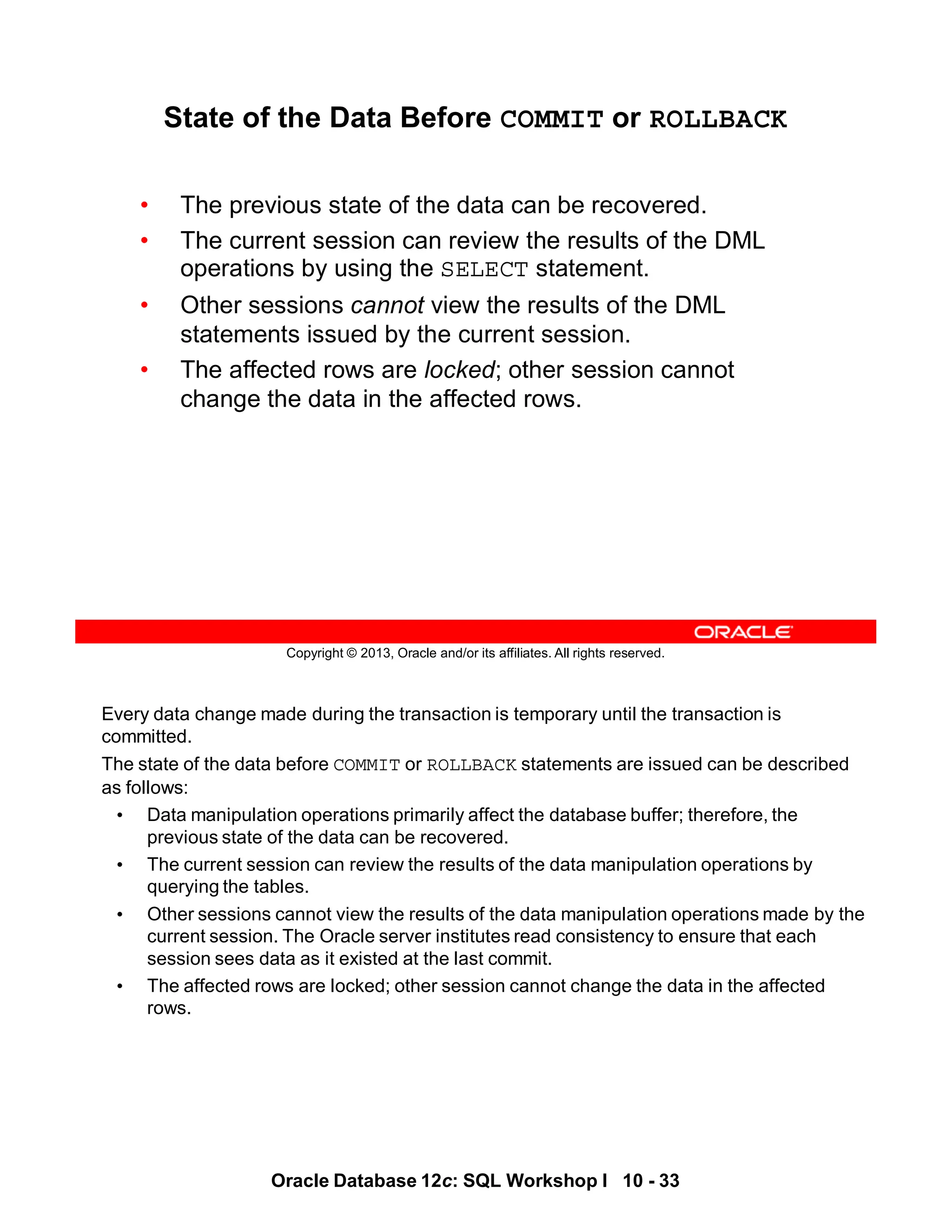 Every data change made during the transaction is temporary until the transaction is
committed.
The state of the data before COMMIT or ROLLBACK statements are issued can be described
as follows:
• Data manipulation operations primarily affect the database buffer; therefore, the
previous state of the data can be recovered.
• The current session can review the results of the data manipulation operations by
querying the tables.
• Other sessions cannot view the results of the data manipulation operations made by the
current session. The Oracle server institutes read consistency to ensure that each
session sees data as it existed at the last commit.
• The affected rows are locked; other session cannot change the data in the affected
rows.
Oracle Database 12c: SQL Workshop I 10 - 33
Copyright © 2013, Oracle and/or its affiliates. All rights reserved.
State of the Data Before COMMIT or ROLLBACK
• The previous state of the data can be recovered.
• The current session can review the results of the DML
operations by using the SELECT statement.
• Other sessions cannot view the results of the DML
statements issued by the current session.
• The affected rows are locked; other session cannot
change the data in the affected rows.
 