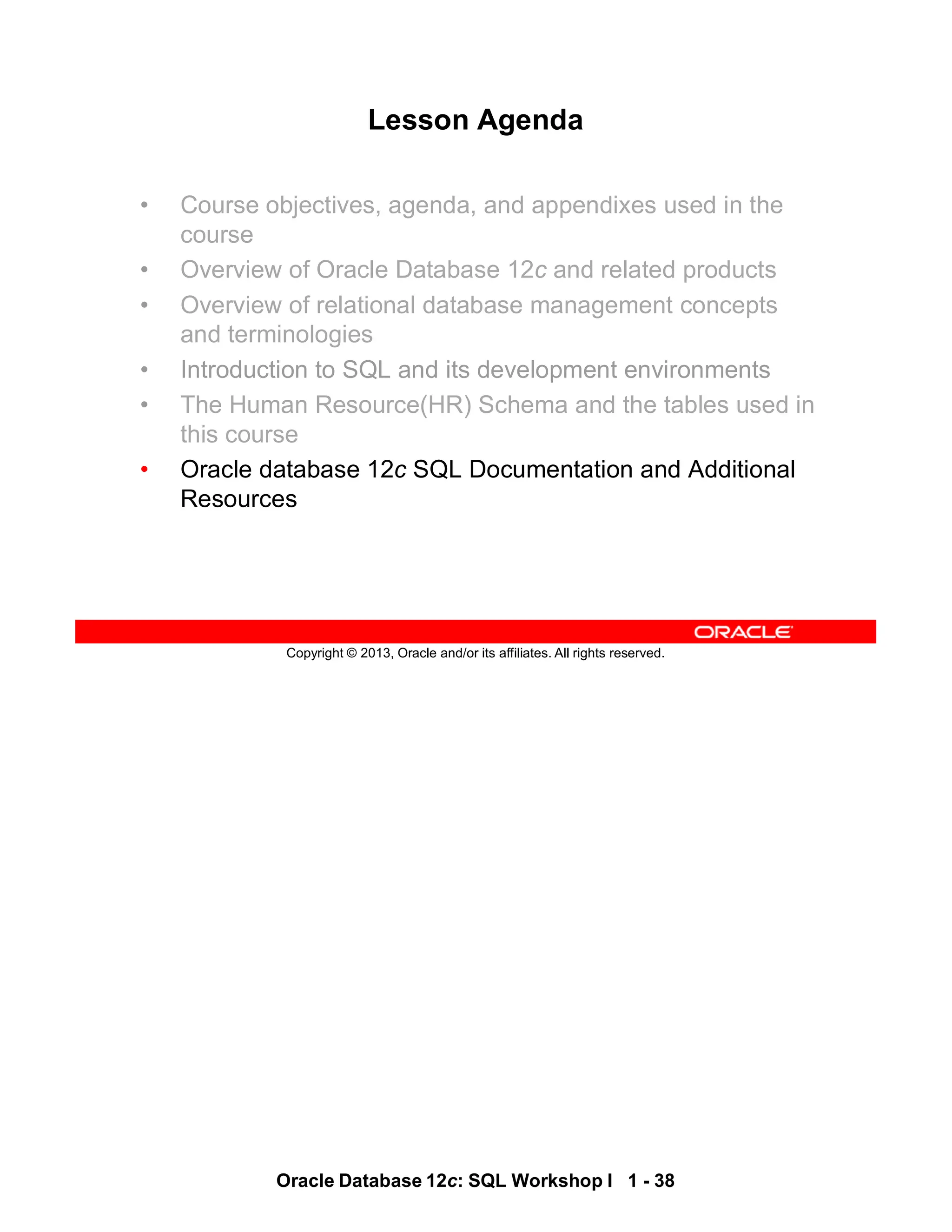 Oracle Database 12c: SQL Workshop I 1 - 38
Copyright © 2013, Oracle and/or its affiliates. All rights reserved.
Lesson Agenda
• Course objectives, agenda, and appendixes used in the
course
• Overview of Oracle Database 12c and related products
• Overview of relational database management concepts
and terminologies
• Introduction to SQL and its development environments
• The Human Resource(HR) Schema and the tables used in
this course
• Oracle database 12c SQL Documentation and Additional
Resources
 