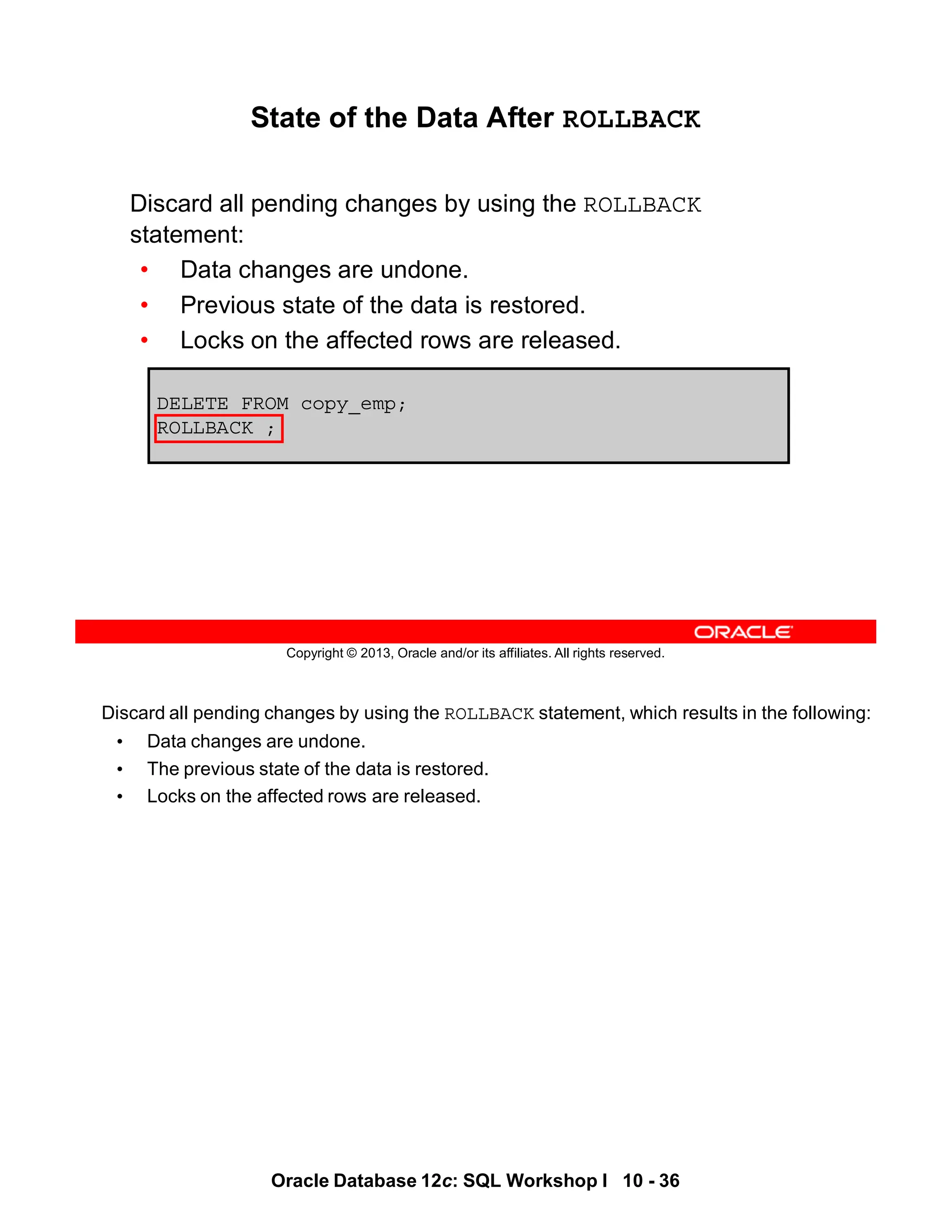 Discard all pending changes by using the ROLLBACK statement, which results in the following:
• Data changes are undone.
• The previous state of the data is restored.
• Locks on the affected rows are released.
Oracle Database 12c: SQL Workshop I 10 - 36
Copyright © 2013, Oracle and/or its affiliates. All rights reserved.
DELETE FROM copy_emp;
ROLLBACK ;
State of the Data After ROLLBACK
Discard all pending changes by using the ROLLBACK
statement:
• Data changes are undone.
• Previous state of the data is restored.
• Locks on the affected rows are released.
 