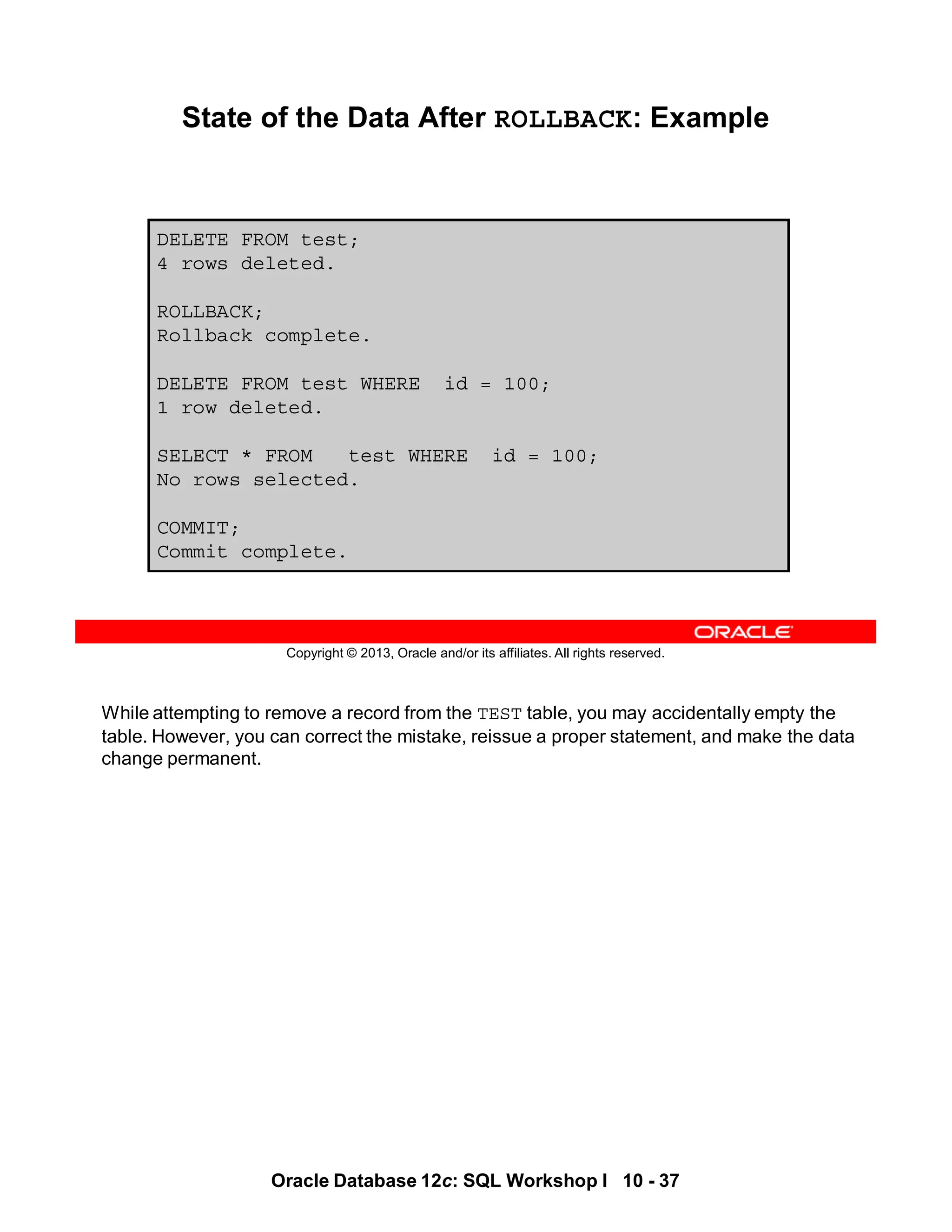 While attempting to remove a record from the TEST table, you may accidentally empty the
table. However, you can correct the mistake, reissue a proper statement, and make the data
change permanent.
Oracle Database 12c: SQL Workshop I 10 - 37
Copyright © 2013, Oracle and/or its affiliates. All rights reserved.
State of the Data After ROLLBACK: Example
DELETE FROM test;
4 rows deleted.
ROLLBACK;
Rollback complete.
DELETE FROM test WHERE id = 100;
1 row deleted.
SELECT * FROM test WHERE id = 100;
No rows selected.
COMMIT;
Commit complete.
 