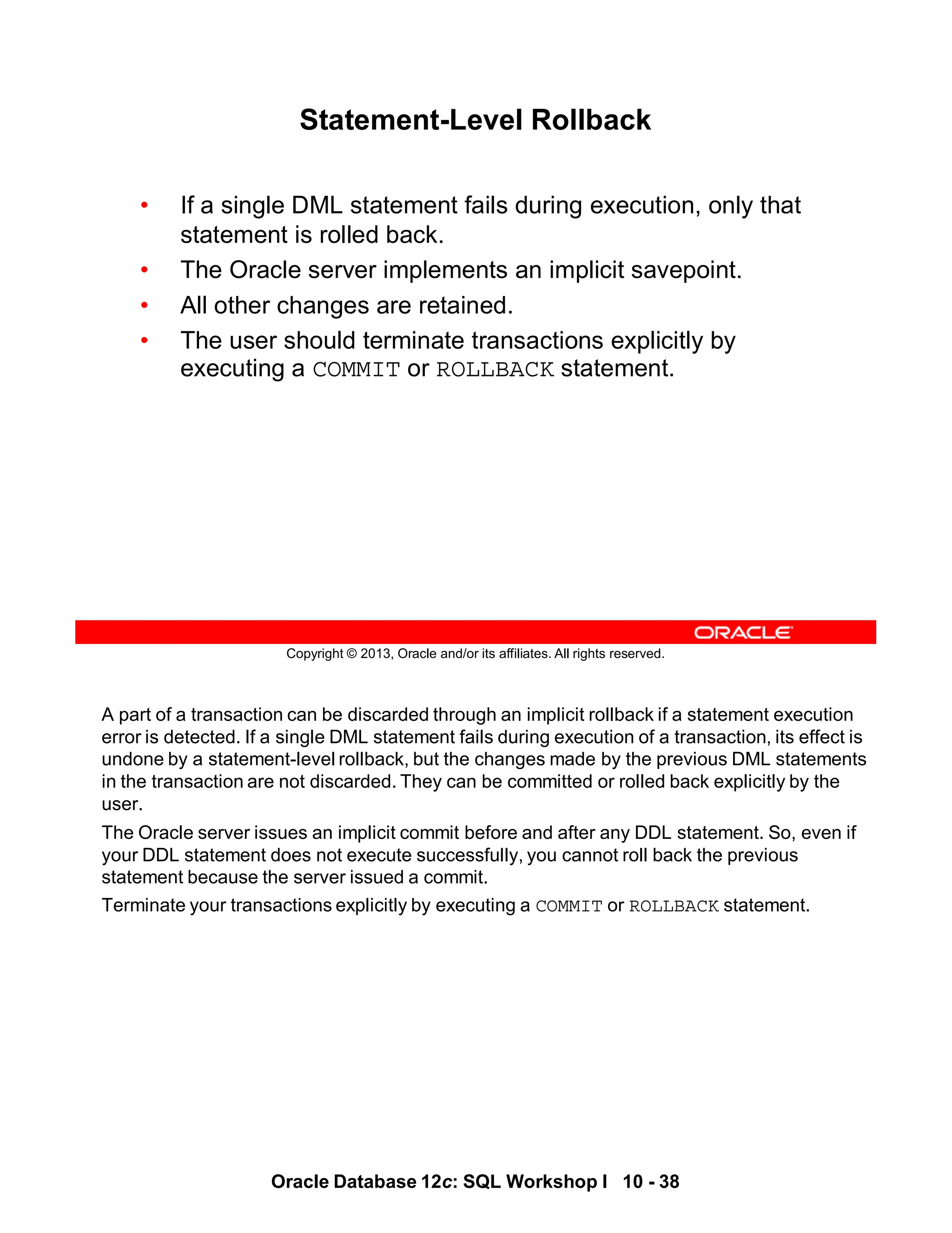 A part of a transaction can be discarded through an implicit rollback if a statement execution
error is detected. If a single DML statement fails during execution of a transaction, its effect is
undone by a statement-level rollback, but the changes made by the previous DML statements
in the transaction are not discarded. They can be committed or rolled back explicitly by the
user.
The Oracle server issues an implicit commit before and after any DDL statement. So, even if
your DDL statement does not execute successfully, you cannot roll back the previous
statement because the server issued a commit.
Terminate your transactions explicitly by executing a COMMIT or ROLLBACK statement.
Oracle Database 12c: SQL Workshop I 10 - 38
Copyright © 2013, Oracle and/or its affiliates. All rights reserved.
Statement-Level Rollback
• If a single DML statement fails during execution, only that
statement is rolled back.
• The Oracle server implements an implicit savepoint.
• All other changes are retained.
• The user should terminate transactions explicitly by
executing a COMMIT or ROLLBACK statement.
 