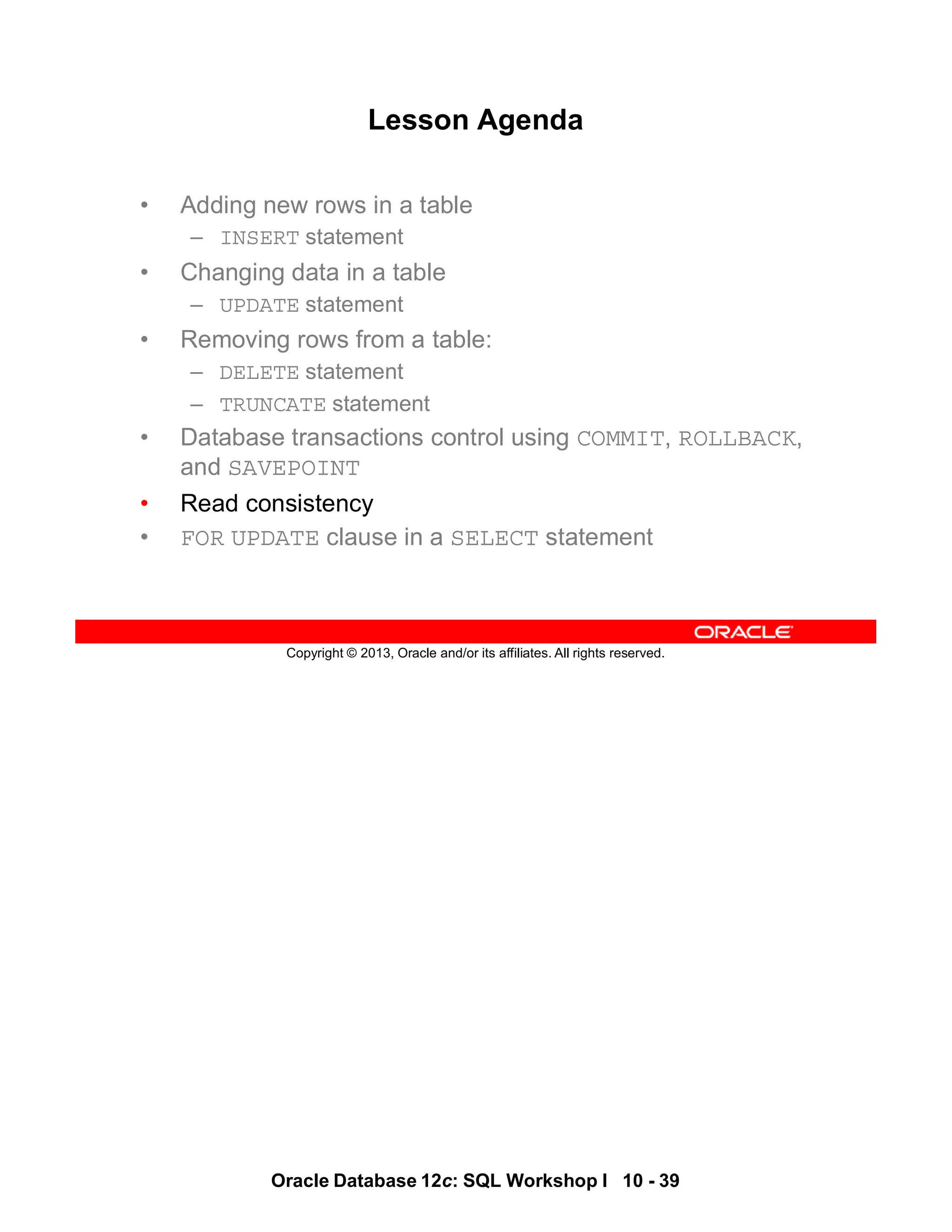 Oracle Database 12c: SQL Workshop I 10 - 39
Copyright © 2013, Oracle and/or its affiliates. All rights reserved.
Lesson Agenda
• Adding new rows in a table
– INSERT statement
• Changing data in a table
– UPDATE statement
• Removing rows from a table:
– DELETE statement
– TRUNCATE statement
• Database transactions control using COMMIT, ROLLBACK,
and SAVEPOINT
• Read consistency
• FOR UPDATE clause in a SELECT statement
 