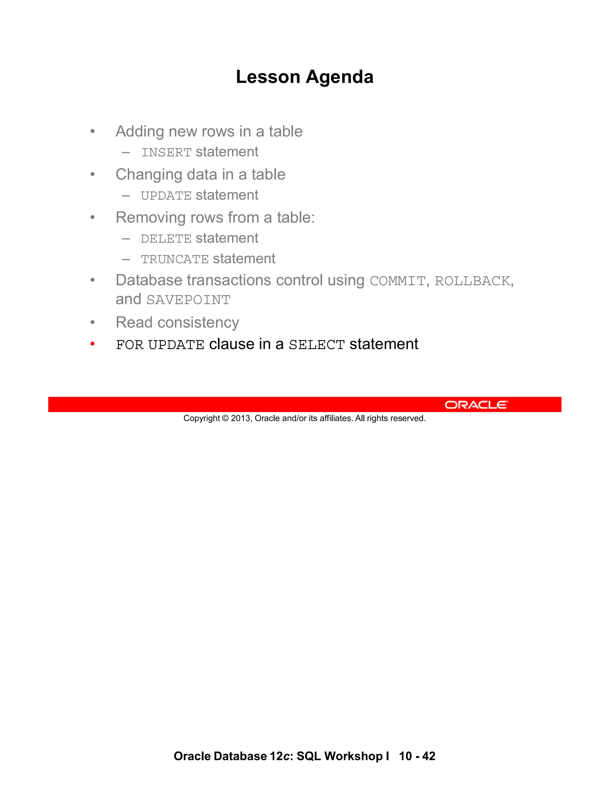 Oracle Database 12c: SQL Workshop I 10 - 42
Copyright © 2013, Oracle and/or its affiliates. All rights reserved.
Lesson Agenda
• Adding new rows in a table
– INSERT statement
• Changing data in a table
– UPDATE statement
• Removing rows from a table:
– DELETE statement
– TRUNCATE statement
• Database transactions control using COMMIT, ROLLBACK,
and SAVEPOINT
• Read consistency
• FOR UPDATE clause in a SELECT statement
 