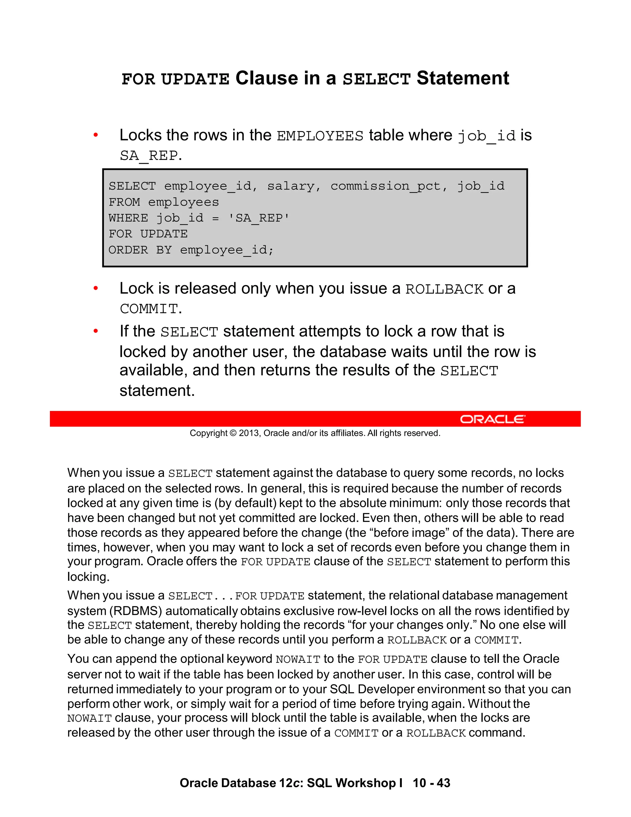 When you issue a SELECT statement against the database to query some records, no locks
are placed on the selected rows. In general, this is required because the number of records
locked at any given time is (by default) kept to the absolute minimum: only those records that
have been changed but not yet committed are locked. Even then, others will be able to read
those records as they appeared before the change (the “before image” of the data). There are
times, however, when you may want to lock a set of records even before you change them in
your program. Oracle offers the FOR UPDATE clause of the SELECT statement to perform this
locking.
When you issue a SELECT...FOR UPDATE statement, the relational database management
system (RDBMS) automatically obtains exclusive row-level locks on all the rows identified by
the SELECT statement, thereby holding the records “for your changes only.” No one else will
be able to change any of these records until you perform a ROLLBACK or a COMMIT.
You can append the optional keyword NOWAIT to the FOR UPDATE clause to tell the Oracle
server not to wait if the table has been locked by another user. In this case, control will be
returned immediately to your program or to your SQL Developer environment so that you can
perform other work, or simply wait for a period of time before trying again. Without the
NOWAIT clause, your process will block until the table is available, when the locks are
released by the other user through the issue of a COMMIT or a ROLLBACK command.
Oracle Database 12c: SQL Workshop I 10 - 43
Copyright © 2013, Oracle and/or its affiliates. All rights reserved.
FOR UPDATE Clause in a SELECT Statement
• Locks the rows in the EMPLOYEES table where job_id is
SA_REP.
• Lock is released only when you issue a ROLLBACK or a
COMMIT.
• If the SELECT statement attempts to lock a row that is
locked by another user, the database waits until the row is
available, and then returns the results of the SELECT
statement.
SELECT employee_id, salary, commission_pct, job_id
FROM employees
WHERE job_id = 'SA_REP'
FOR UPDATE
ORDER BY employee_id;
 