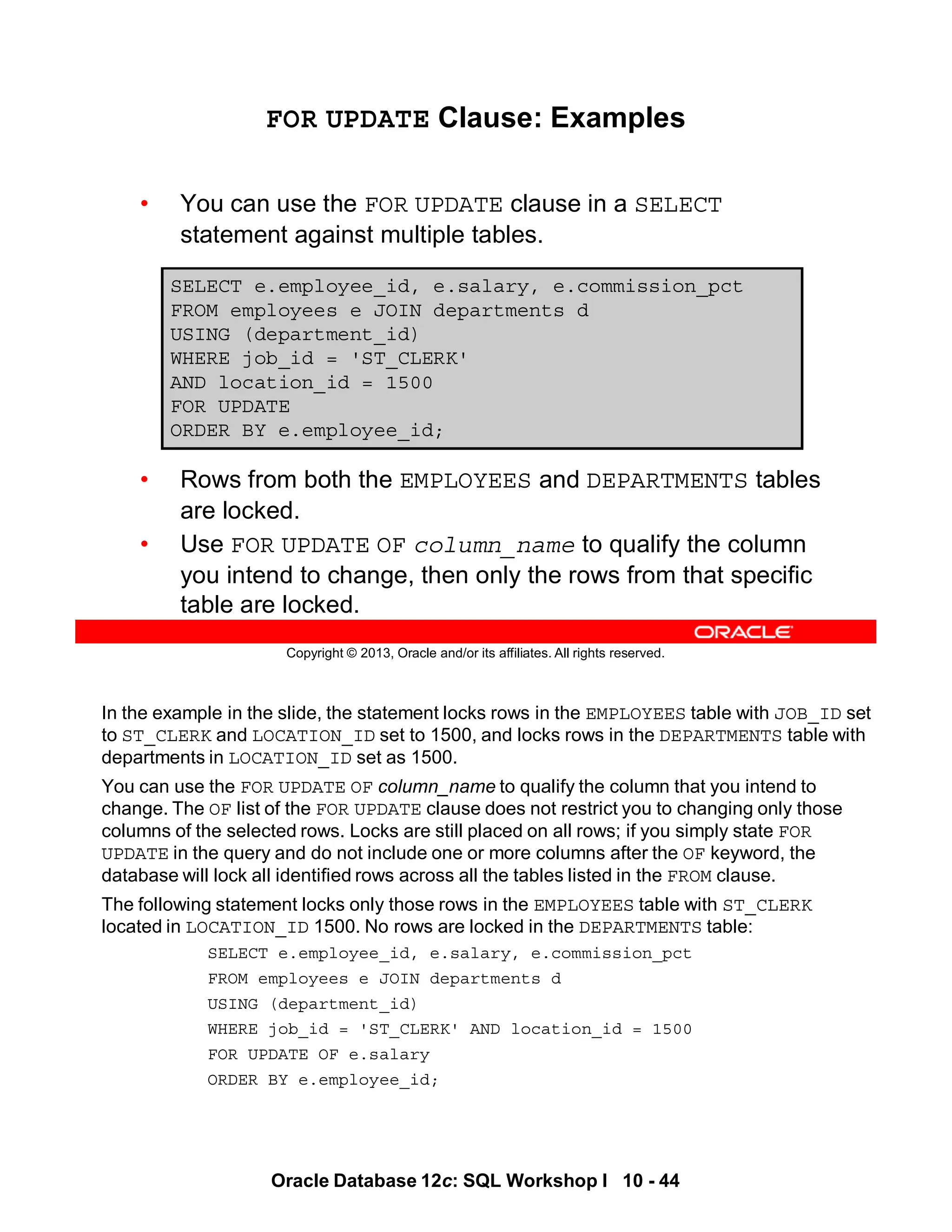 In the example in the slide, the statement locks rows in the EMPLOYEES table with JOB_ID set
to ST_CLERK and LOCATION_ID set to 1500, and locks rows in the DEPARTMENTS table with
departments in LOCATION_ID set as 1500.
You can use the FOR UPDATE OF column_name to qualify the column that you intend to
change. The OF list of the FOR UPDATE clause does not restrict you to changing only those
columns of the selected rows. Locks are still placed on all rows; if you simply state FOR
UPDATE in the query and do not include one or more columns after the OF keyword, the
database will lock all identified rows across all the tables listed in the FROM clause.
The following statement locks only those rows in the EMPLOYEES table with ST_CLERK
located in LOCATION_ID 1500. No rows are locked in the DEPARTMENTS table:
SELECT e.employee_id, e.salary, e.commission_pct
FROM employees e JOIN departments d
USING (department_id)
WHERE job_id = 'ST_CLERK' AND location_id = 1500
FOR UPDATE OF e.salary
ORDER BY e.employee_id;
Oracle Database 12c: SQL Workshop I 10 - 44
Copyright © 2013, Oracle and/or its affiliates. All rights reserved.
FOR UPDATE Clause: Examples
• You can use the FOR UPDATE clause in a SELECT
statement against multiple tables.
• Rows from both the EMPLOYEES and DEPARTMENTS tables
are locked.
• Use FOR UPDATE OF column_name to qualify the column
you intend to change, then only the rows from that specific
table are locked.
SELECT e.employee_id, e.salary, e.commission_pct
FROM employees e JOIN departments d
USING (department_id)
WHERE job_id = 'ST_CLERK'
AND location_id = 1500
FOR UPDATE
ORDER BY e.employee_id;
 